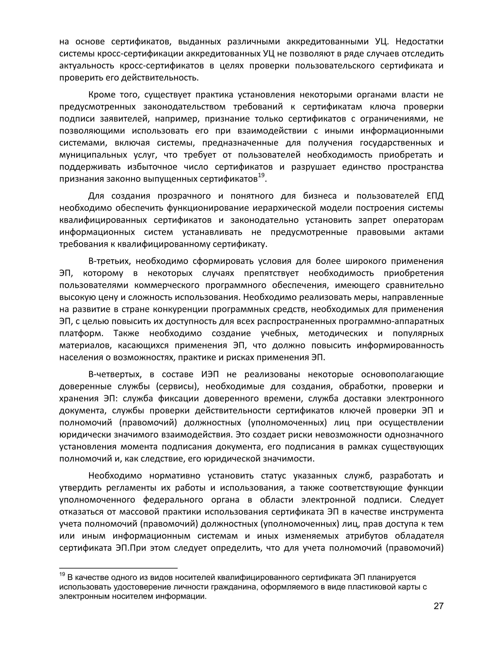 на основе сертификатов, выданных различными аккредитованными УЦ. Недостатки
системы кросс-сертификации аккредитованных УЦ не позволяют в ряде случаев отследить
актуальность кросс-сертификатов в целях проверки пользовательского сертификата и
проверить его действительность.
Кроме того, существует практика установления некоторыми органами власти не
предусмотренных законодательством требований к сертификатам ключа проверки
подписи заявителей, например, признание только сертификатов с ограничениями, не
позволяющими использовать его при взаимодействии с иными информационными
системами, включая системы, предназначенные для получения государственных и
муниципальных услуг, что требует от пользователей необходимость приобретать и
поддерживать избыточное число сертификатов и разрушает единство пространства
признания законно выпущенных сертификатов19.
Для создания прозрачного и понятного для бизнеса и
необходимо обеспечить функционирование иерархической модели
квалифицированных сертификатов и законодательно установить
информационных систем устанавливать не предусмотренные
требования к квалифицированному сертификату.

пользователей ЕПД
построения системы
запрет операторам
правовыми актами

В-третьих, необходимо сформировать условия для более широкого применения
ЭП, которому в некоторых случаях препятствует необходимость приобретения
пользователями коммерческого программного обеспечения, имеющего сравнительно
высокую цену и сложность использования. Необходимо реализовать меры, направленные
на развитие в стране конкуренции программных средств, необходимых для применения
ЭП, с целью повысить их доступность для всех распространенных программно-аппаратных
платформ. Также необходимо создание учебных, методических и популярных
материалов, касающихся применения ЭП, что должно повысить информированность
населения о возможностях, практике и рисках применения ЭП.
В-четвертых, в составе ИЭП не реализованы некоторые основополагающие
доверенные службы (сервисы), необходимые для создания, обработки, проверки и
хранения ЭП: служба фиксации доверенного времени, служба доставки электронного
документа, службы проверки действительности сертификатов ключей проверки ЭП и
полномочий (правомочий) должностных (уполномоченных) лиц при осуществлении
юридически значимого взаимодействия. Это создает риски невозможности однозначного
установления момента подписания документа, его подписания в рамках существующих
полномочий и, как следствие, его юридической значимости.
Необходимо нормативно установить статус указанных служб, разработать и
утвердить регламенты их работы и использования, а также соответствующие функции
уполномоченного федерального органа в области электронной подписи. Следует
отказаться от массовой практики использования сертификата ЭП в качестве инструмента
учета полномочий (правомочий) должностных (уполномоченных) лиц, прав доступа к тем
или иным информационным системам и иных изменяемых атрибутов обладателя
сертификата ЭП.При этом следует определить, что для учета полномочий (правомочий)
19

В качестве одного из видов носителей квалифицированного сертификата ЭП планируется
использовать удостоверение личности гражданина, оформляемого в виде пластиковой карты с
электронным носителем информации.

27

 
