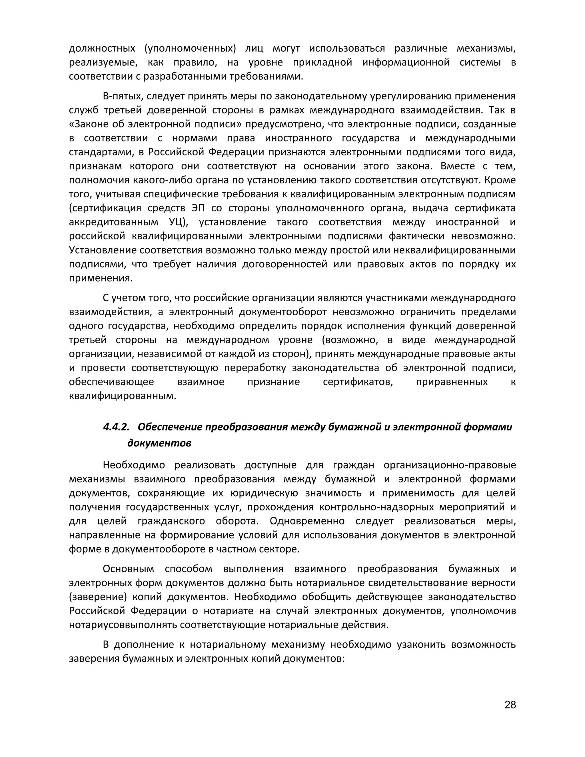 должностных (уполномоченных) лиц могут использоваться различные механизмы,
реализуемые, как правило, на уровне прикладной информационной системы в
соответствии с разработанными требованиями.
В-пятых, следует принять меры по законодательному урегулированию применения
служб третьей доверенной стороны в рамках международного взаимодействия. Так в
«Законе об электронной подписи» предусмотрено, что электронные подписи, созданные
в соответствии с нормами права иностранного государства и международными
стандартами, в Российской Федерации признаются электронными подписями того вида,
признакам которого они соответствуют на основании этого закона. Вместе с тем,
полномочия какого-либо органа по установлению такого соответствия отсутствуют. Кроме
того, учитывая специфические требования к квалифицированным электронным подписям
(сертификация средств ЭП со стороны уполномоченного органа, выдача сертификата
аккредитованным УЦ), установление такого соответствия между иностранной и
российской квалифицированными электронными подписями фактически невозможно.
Установление соответствия возможно только между простой или неквалифицированными
подписями, что требует наличия договоренностей или правовых актов по порядку их
применения.
С учетом того, что российские организации являются участниками международного
взаимодействия, а электронный документооборот невозможно ограничить пределами
одного государства, необходимо определить порядок исполнения функций доверенной
третьей стороны на международном уровне (возможно, в виде международной
организации, независимой от каждой из сторон), принять международные правовые акты
и провести соответствующую переработку законодательства об электронной подписи,
обеспечивающее
взаимное
признание
сертификатов,
приравненных
к
квалифицированным.
4.4.2. Обеспечение преобразования между бумажной и электронной формами
документов
Необходимо реализовать доступные для граждан организационно-правовые
механизмы взаимного преобразования между бумажной и электронной формами
документов, сохраняющие их юридическую значимость и применимость для целей
получения государственных услуг, прохождения контрольно-надзорных мероприятий и
для целей гражданского оборота. Одновременно следует реализоваться меры,
направленные на формирование условий для использования документов в электронной
форме в документообороте в частном секторе.
Основным способом выполнения взаимного преобразования бумажных и
электронных форм документов должно быть нотариальное свидетельствование верности
(заверение) копий документов. Необходимо обобщить действующее законодательство
Российской Федерации о нотариате на случай электронных документов, уполномочив
нотариусоввыполнять соответствующие нотариальные действия.
В дополнение к нотариальному механизму необходимо узаконить возможность
заверения бумажных и электронных копий документов:

28

 