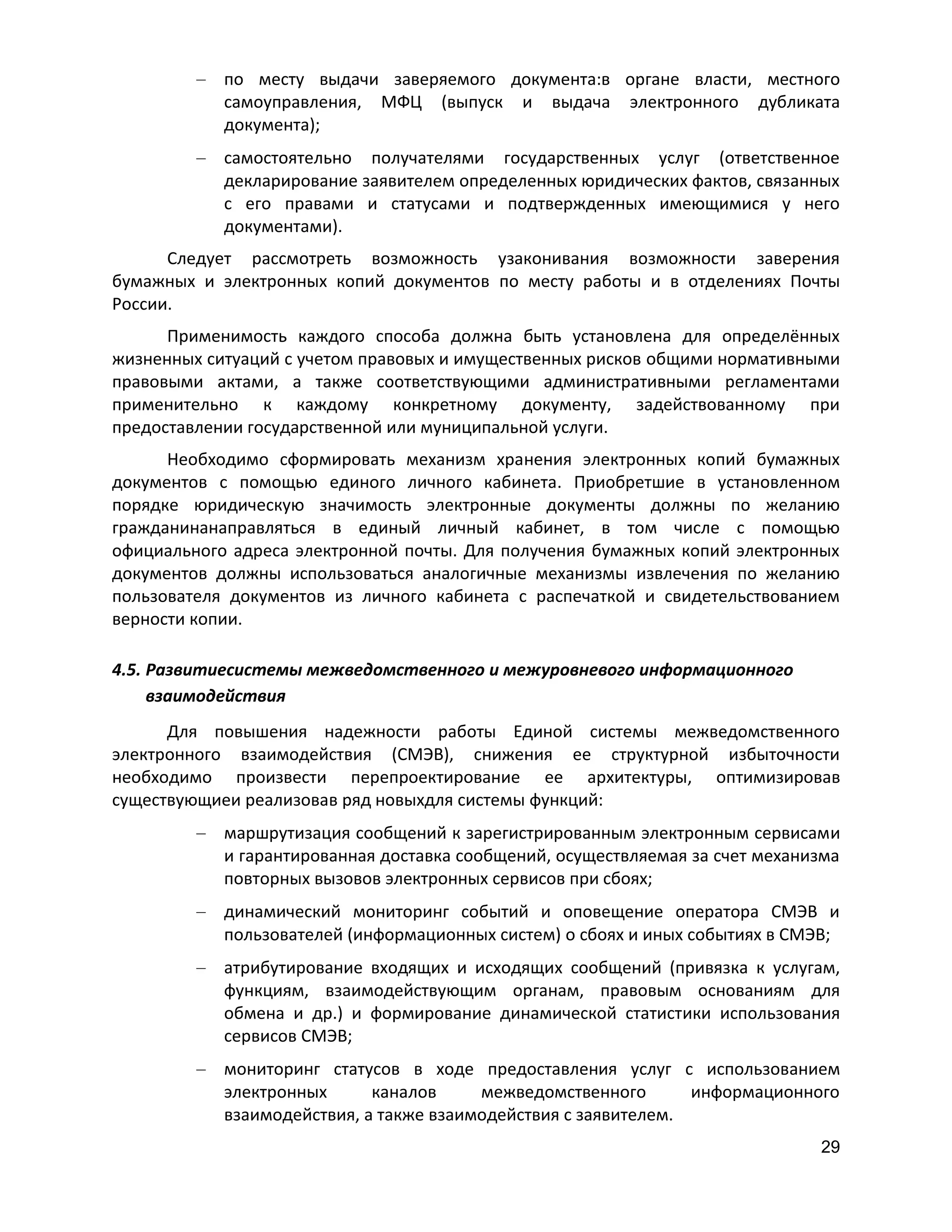 по месту выдачи заверяемого документа:в органе власти, местного
самоуправления, МФЦ (выпуск и выдача электронного дубликата
документа);
самостоятельно получателями государственных услуг (ответственное
декларирование заявителем определенных юридических фактов, связанных
с его правами и статусами и подтвержденных имеющимися у него
документами).
Следует рассмотреть возможность узаконивания возможности заверения
бумажных и электронных копий документов по месту работы и в отделениях Почты
России.
Применимость каждого способа должна быть установлена для определённых
жизненных ситуаций с учетом правовых и имущественных рисков общими нормативными
правовыми актами, а также соответствующими административными регламентами
применительно к каждому конкретному документу, задействованному при
предоставлении государственной или муниципальной услуги.
Необходимо сформировать механизм хранения электронных копий бумажных
документов с помощью единого личного кабинета. Приобретшие в установленном
порядке юридическую значимость электронные документы должны по желанию
гражданинанаправляться в единый личный кабинет, в том числе с помощью
официального адреса электронной почты. Для получения бумажных копий электронных
документов должны использоваться аналогичные механизмы извлечения по желанию
пользователя документов из личного кабинета с распечаткой и свидетельствованием
верности копии.
4.5. Развитиесистемы межведомственного и межуровневого информационного
взаимодействия
Для повышения надежности работы Единой системы межведомственного
электронного взаимодействия (СМЭВ), снижения ее структурной избыточности
необходимо произвести перепроектирование ее архитектуры, оптимизировав
существующиеи реализовав ряд новыхдля системы функций:
маршрутизация сообщений к зарегистрированным электронным сервисами
и гарантированная доставка сообщений, осуществляемая за счет механизма
повторных вызовов электронных сервисов при сбоях;
динамический мониторинг событий и оповещение оператора СМЭВ и
пользователей (информационных систем) о сбоях и иных событиях в СМЭВ;
атрибутирование входящих и исходящих сообщений (привязка к услугам,
функциям, взаимодействующим органам, правовым основаниям для
обмена и др.) и формирование динамической статистики использования
сервисов СМЭВ;
мониторинг статусов в ходе предоставления услуг с использованием
электронных
каналов
межведомственного
информационного
взаимодействия, а также взаимодействия с заявителем.
29

 