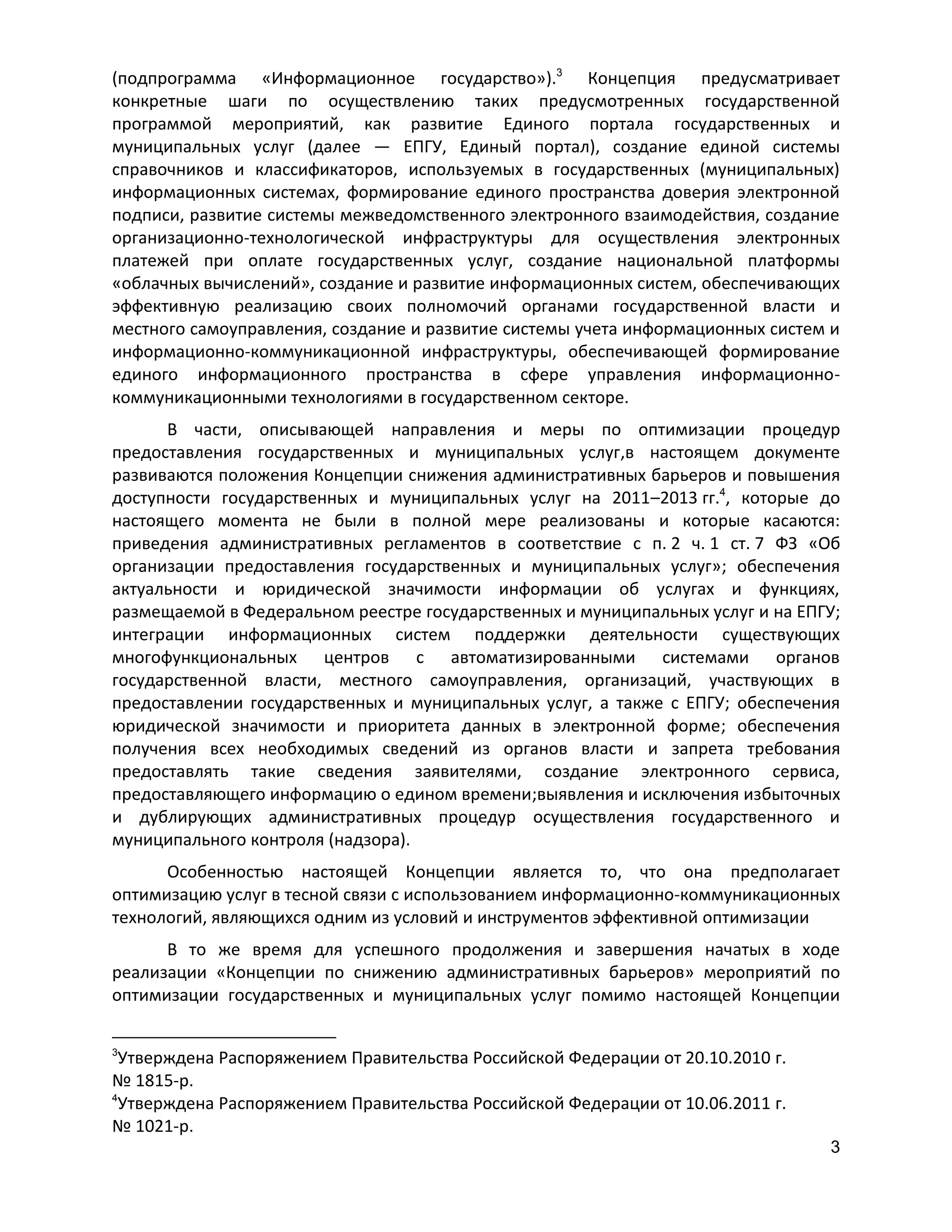 (подпрограмма «Информационное государство»).3 Концепция предусматривает
конкретные шаги по осуществлению таких предусмотренных государственной
программой мероприятий, как развитие Единого портала государственных и
муниципальных услуг (далее — ЕПГУ, Единый портал), создание единой системы
справочников и классификаторов, используемых в государственных (муниципальных)
информационных системах, формирование единого пространства доверия электронной
подписи, развитие системы межведомственного электронного взаимодействия, создание
организационно-технологической инфраструктуры для осуществления электронных
платежей при оплате государственных услуг, создание национальной платформы
«облачных вычислений», создание и развитие информационных систем, обеспечивающих
эффективную реализацию своих полномочий органами государственной власти и
местного самоуправления, создание и развитие системы учета информационных систем и
информационно-коммуникационной инфраструктуры, обеспечивающей формирование
единого информационного пространства в сфере управления информационнокоммуникационными технологиями в государственном секторе.
В части, описывающей направления и меры по оптимизации процедур
предоставления государственных и муниципальных услуг,в настоящем документе
развиваются положения Концепции снижения административных барьеров и повышения
доступности государственных и муниципальных услуг на 2011–2013 гг.4, которые до
настоящего момента не были в полной мере реализованы и которые касаются:
приведения административных регламентов в соответствие с п. 2 ч. 1 ст. 7 ФЗ «Об
организации предоставления государственных и муниципальных услуг»; обеспечения
актуальности и юридической значимости информации об услугах и функциях,
размещаемой в Федеральном реестре государственных и муниципальных услуг и на ЕПГУ;
интеграции информационных систем поддержки деятельности существующих
многофункциональных центров с автоматизированными системами органов
государственной власти, местного самоуправления, организаций, участвующих в
предоставлении государственных и муниципальных услуг, а также с ЕПГУ; обеспечения
юридической значимости и приоритета данных в электронной форме; обеспечения
получения всех необходимых сведений из органов власти и запрета требования
предоставлять такие сведения заявителями, создание электронного сервиса,
предоставляющего информацию о едином времени;выявления и исключения избыточных
и дублирующих административных процедур осуществления государственного и
муниципального контроля (надзора).
Особенностью настоящей Концепции является то, что она предполагает
оптимизацию услуг в тесной связи с использованием информационно-коммуникационных
технологий, являющихся одним из условий и инструментов эффективной оптимизации
В то же время для успешного продолжения и завершения начатых в ходе
реализации «Концепции по снижению административных барьеров» мероприятий по
оптимизации государственных и муниципальных услуг помимо настоящей Концепции
3

Утверждена Распоряжением Правительства Российской Федерации от 20.10.2010 г.
№ 1815-р.
4
Утверждена Распоряжением Правительства Российской Федерации от 10.06.2011 г.
№ 1021-р.
3

 