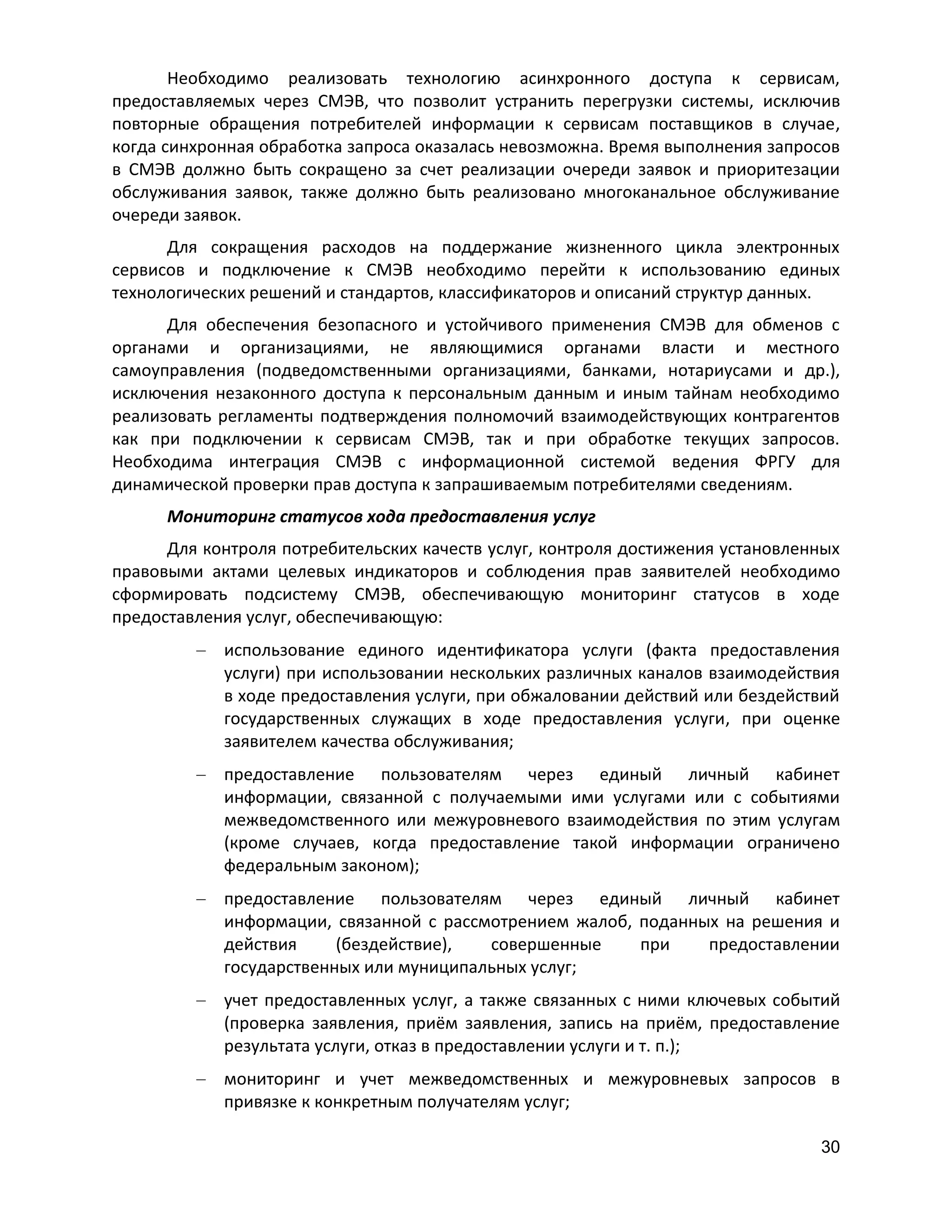 Необходимо реализовать технологию асинхронного доступа к сервисам,
предоставляемых через СМЭВ, что позволит устранить перегрузки системы, исключив
повторные обращения потребителей информации к сервисам поставщиков в случае,
когда синхронная обработка запроса оказалась невозможна. Время выполнения запросов
в СМЭВ должно быть сокращено за счет реализации очереди заявок и приоритезации
обслуживания заявок, также должно быть реализовано многоканальное обслуживание
очереди заявок.
Для сокращения расходов на поддержание жизненного цикла электронных
сервисов и подключение к СМЭВ необходимо перейти к использованию единых
технологических решений и стандартов, классификаторов и описаний структур данных.
Для обеспечения безопасного и устойчивого применения СМЭВ для обменов с
органами и организациями, не являющимися органами власти и местного
самоуправления (подведомственными организациями, банками, нотариусами и др.),
исключения незаконного доступа к персональным данным и иным тайнам необходимо
реализовать регламенты подтверждения полномочий взаимодействующих контрагентов
как при подключении к сервисам СМЭВ, так и при обработке текущих запросов.
Необходима интеграция СМЭВ с информационной системой ведения ФРГУ для
динамической проверки прав доступа к запрашиваемым потребителями сведениям.
Мониторинг статусов хода предоставления услуг
Для контроля потребительских качеств услуг, контроля достижения установленных
правовыми актами целевых индикаторов и соблюдения прав заявителей необходимо
сформировать подсистему СМЭВ, обеспечивающую мониторинг статусов в ходе
предоставления услуг, обеспечивающую:
использование единого идентификатора услуги (факта предоставления
услуги) при использовании нескольких различных каналов взаимодействия
в ходе предоставления услуги, при обжаловании действий или бездействий
государственных служащих в ходе предоставления услуги, при оценке
заявителем качества обслуживания;
предоставление пользователям через единый личный кабинет
информации, связанной с получаемыми ими услугами или с событиями
межведомственного или межуровневого взаимодействия по этим услугам
(кроме случаев, когда предоставление такой информации ограничено
федеральным законом);
предоставление пользователям через единый личный кабинет
информации, связанной с рассмотрением жалоб, поданных на решения и
действия
(бездействие),
совершенные
при
предоставлении
государственных или муниципальных услуг;
учет предоставленных услуг, а также связанных с ними ключевых событий
(проверка заявления, приём заявления, запись на приём, предоставление
результата услуги, отказ в предоставлении услуги и т. п.);
мониторинг и учет межведомственных и межуровневых запросов в
привязке к конкретным получателям услуг;
30

 