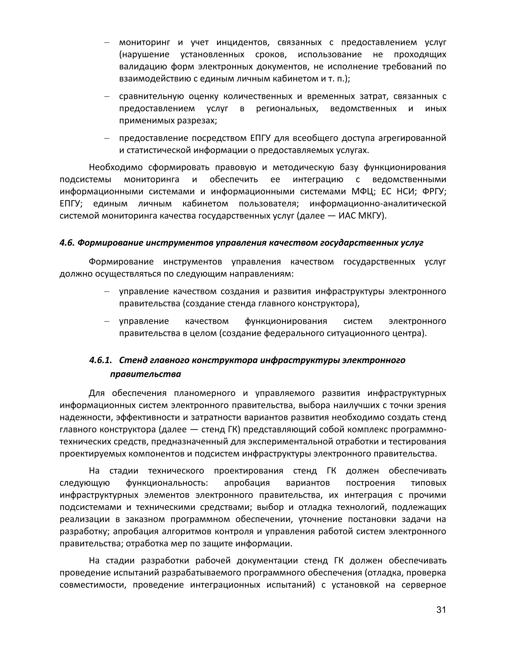 мониторинг и учет инцидентов, связанных с предоставлением услуг
(нарушение установленных сроков, использование не проходящих
валидацию форм электронных документов, не исполнение требований по
взаимодействию с единым личным кабинетом и т. п.);
сравнительную оценку количественных и временных затрат, связанных с
предоставлением услуг в региональных, ведомственных и иных
применимых разрезах;
предоставление посредством ЕПГУ для всеобщего доступа агрегированной
и статистической информации о предоставляемых услугах.
Необходимо сформировать правовую и методическую базу функционирования
подсистемы мониторинга и обеспечить ее интеграцию с ведомственными
информационными системами и информационными системами МФЦ; ЕС НСИ; ФРГУ;
ЕПГУ; единым личным кабинетом пользователя; информационно-аналитической
системой мониторинга качества государственных услуг (далее — ИАС МКГУ).
4.6. Формирование инструментов управления качеством государственных услуг
Формирование инструментов управления качеством государственных услуг
должно осуществляться по следующим направлениям:
управление качеством создания и развития инфраструктуры электронного
правительства (создание стенда главного конструктора),
управление
качеством
функционирования
систем
электронного
правительства в целом (создание федерального ситуационного центра).
4.6.1. Стенд главного конструктора инфраструктуры электронного
правительства
Для обеспечения планомерного и управляемого развития инфраструктурных
информационных систем электронного правительства, выбора наилучших с точки зрения
надежности, эффективности и затратности вариантов развития необходимо создать стенд
главного конструктора (далее — стенд ГК) представляющий собой комплекс программнотехнических средств, предназначенный для экспериментальной отработки и тестирования
проектируемых компонентов и подсистем инфраструктуры электронного правительства.
На стадии технического проектирования стенд ГК должен обеспечивать
следующую
функциональность:
апробация
вариантов
построения
типовых
инфраструктурных элементов электронного правительства, их интеграция с прочими
подсистемами и техническими средствами; выбор и отладка технологий, подлежащих
реализации в заказном программном обеспечении, уточнение постановки задачи на
разработку; апробация алгоритмов контроля и управления работой систем электронного
правительства; отработка мер по защите информации.
На стадии разработки рабочей документации стенд ГК должен обеспечивать
проведение испытаний разрабатываемого программного обеспечения (отладка, проверка
совместимости, проведение интеграционных испытаний) с установкой на серверное
31

 