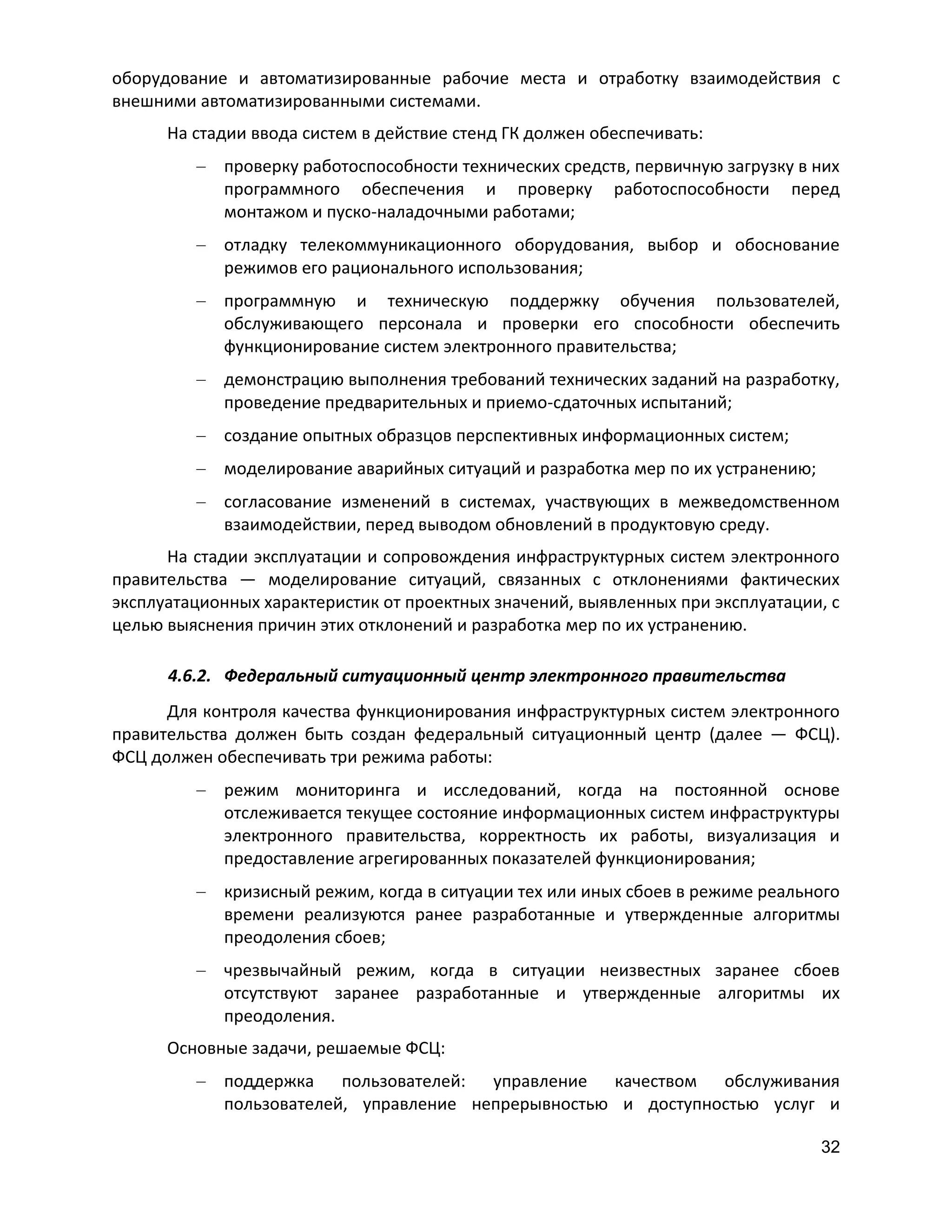 оборудование и автоматизированные рабочие места и отработку взаимодействия с
внешними автоматизированными системами.
На стадии ввода систем в действие стенд ГК должен обеспечивать:
проверку работоспособности технических средств, первичную загрузку в них
программного обеспечения и проверку работоспособности перед
монтажом и пуско-наладочными работами;
отладку телекоммуникационного оборудования, выбор и обоснование
режимов его рационального использования;
программную и техническую поддержку обучения пользователей,
обслуживающего персонала и проверки его способности обеспечить
функционирование систем электронного правительства;
демонстрацию выполнения требований технических заданий на разработку,
проведение предварительных и приемо-сдаточных испытаний;
создание опытных образцов перспективных информационных систем;
моделирование аварийных ситуаций и разработка мер по их устранению;
согласование изменений в системах, участвующих в межведомственном
взаимодействии, перед выводом обновлений в продуктовую среду.
На стадии эксплуатации и сопровождения инфраструктурных систем электронного
правительства — моделирование ситуаций, связанных с отклонениями фактических
эксплуатационных характеристик от проектных значений, выявленных при эксплуатации, с
целью выяснения причин этих отклонений и разработка мер по их устранению.
4.6.2. Федеральный ситуационный центр электронного правительства
Для контроля качества функционирования инфраструктурных систем электронного
правительства должен быть создан федеральный ситуационный центр (далее — ФСЦ).
ФСЦ должен обеспечивать три режима работы:
режим мониторинга и исследований, когда на постоянной основе
отслеживается текущее состояние информационных систем инфраструктуры
электронного правительства, корректность их работы, визуализация и
предоставление агрегированных показателей функционирования;
кризисный режим, когда в ситуации тех или иных сбоев в режиме реального
времени реализуются ранее разработанные и утвержденные алгоритмы
преодоления сбоев;
чрезвычайный режим, когда в ситуации неизвестных заранее сбоев
отсутствуют заранее разработанные и утвержденные алгоритмы их
преодоления.
Основные задачи, решаемые ФСЦ:
поддержка пользователей: управление качеством обслуживания
пользователей, управление непрерывностью и доступностью услуг и
32

 