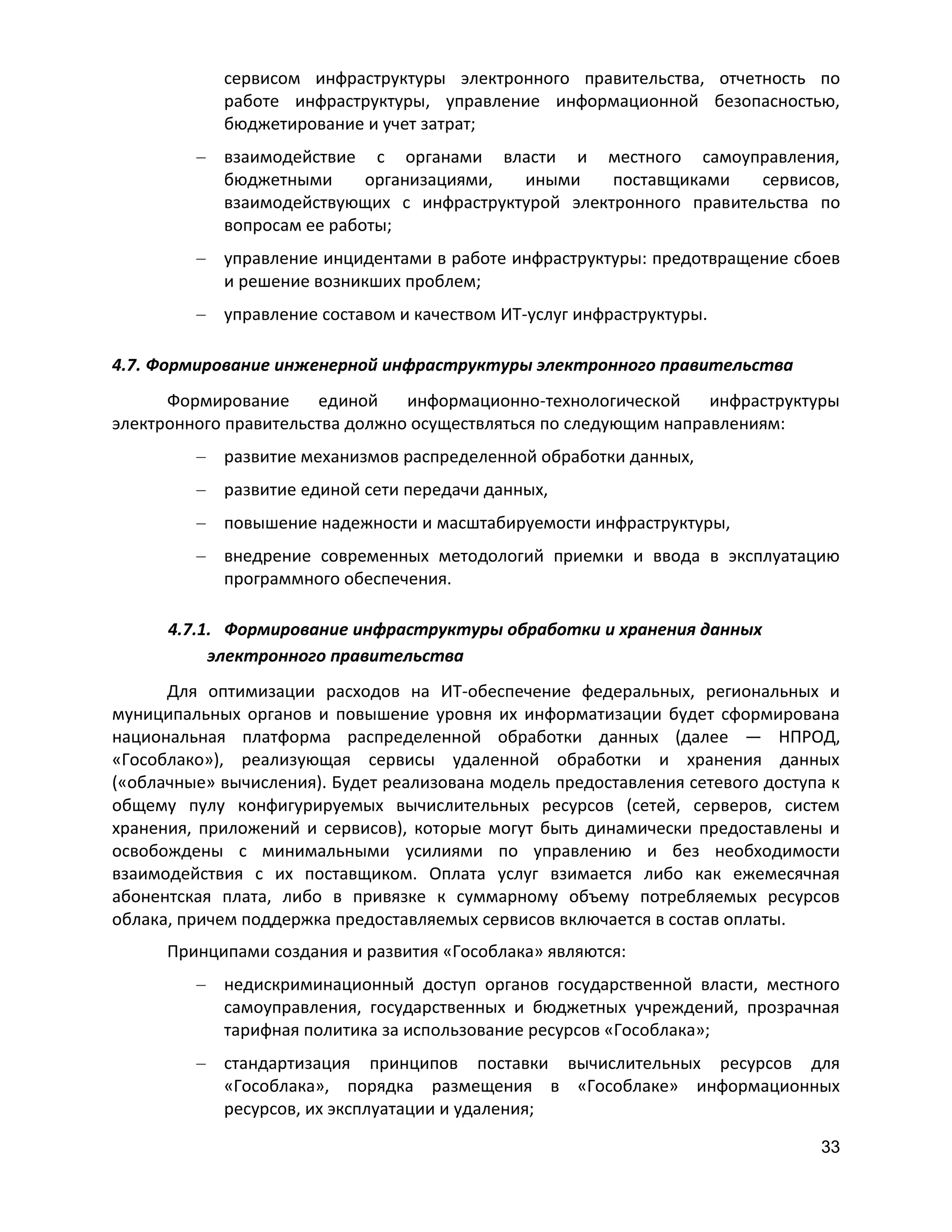 сервисом инфраструктуры электронного правительства, отчетность по
работе инфраструктуры, управление информационной безопасностью,
бюджетирование и учет затрат;
взаимодействие с органами власти и местного самоуправления,
бюджетными
организациями,
иными
поставщиками
сервисов,
взаимодействующих с инфраструктурой электронного правительства по
вопросам ее работы;
управление инцидентами в работе инфраструктуры: предотвращение сбоев
и решение возникших проблем;
управление составом и качеством ИТ-услуг инфраструктуры.
4.7. Формирование инженерной инфраструктуры электронного правительства
Формирование
единой
информационно-технологической
инфраструктуры
электронного правительства должно осуществляться по следующим направлениям:
развитие механизмов распределенной обработки данных,
развитие единой сети передачи данных,
повышение надежности и масштабируемости инфраструктуры,
внедрение современных методологий приемки и ввода в эксплуатацию
программного обеспечения.
4.7.1. Формирование инфраструктуры обработки и хранения данных
электронного правительства
Для оптимизации расходов на ИТ-обеспечение федеральных, региональных и
муниципальных органов и повышение уровня их информатизации будет сформирована
национальная платформа распределенной обработки данных (далее — НПРОД,
«Гособлако»), реализующая сервисы удаленной обработки и хранения данных
(«облачные» вычисления). Будет реализована модель предоставления сетевого доступа к
общему пулу конфигурируемых вычислительных ресурсов (сетей, серверов, систем
хранения, приложений и сервисов), которые могут быть динамически предоставлены и
освобождены с минимальными усилиями по управлению и без необходимости
взаимодействия с их поставщиком. Оплата услуг взимается либо как ежемесячная
абонентская плата, либо в привязке к суммарному объему потребляемых ресурсов
облака, причем поддержка предоставляемых сервисов включается в состав оплаты.
Принципами создания и развития «Гособлака» являются:
недискриминационный доступ органов государственной власти, местного
самоуправления, государственных и бюджетных учреждений, прозрачная
тарифная политика за использование ресурсов «Гособлака»;
стандартизация принципов поставки вычислительных ресурсов для
«Гособлака», порядка размещения в «Гособлаке» информационных
ресурсов, их эксплуатации и удаления;
33

 
