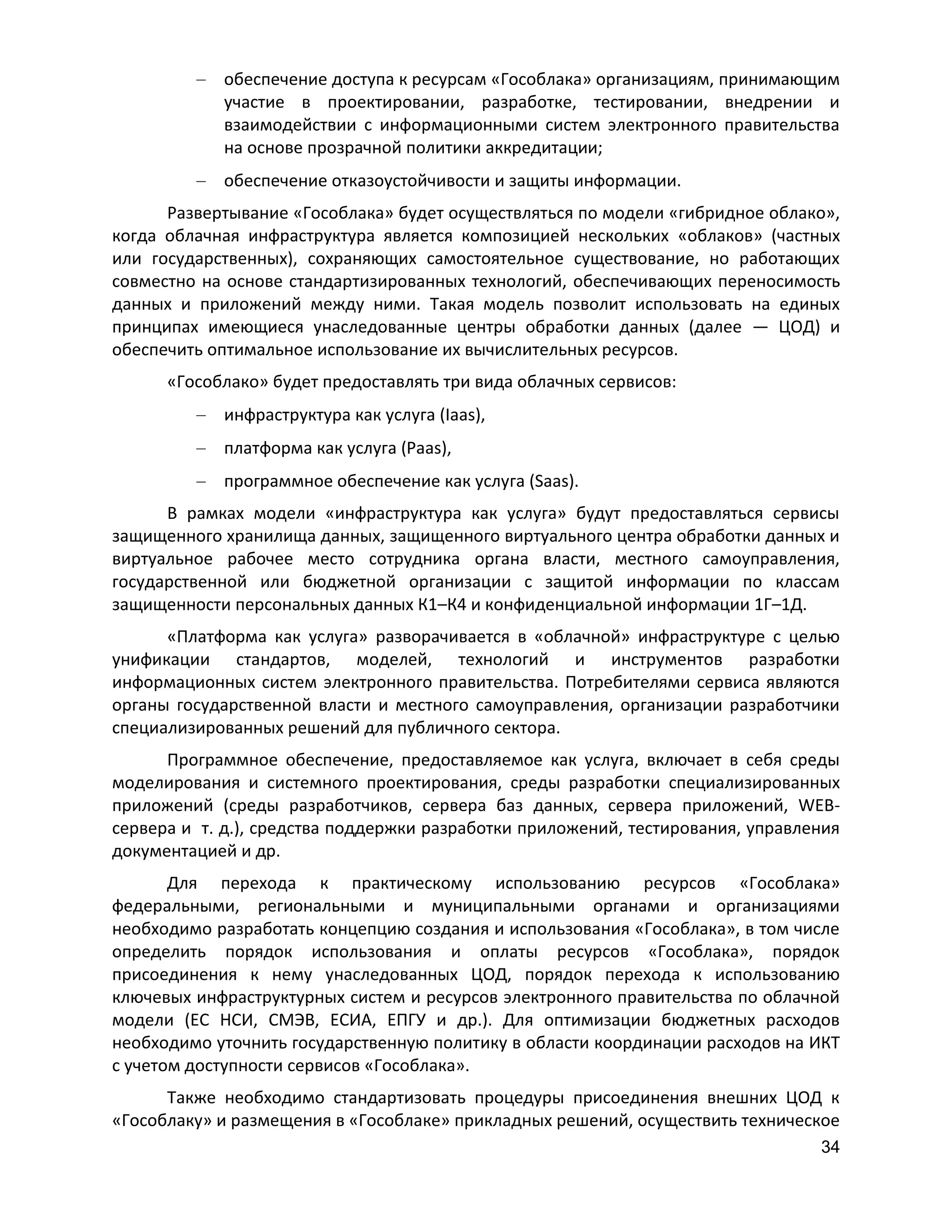 обеспечение доступа к ресурсам «Гособлака» организациям, принимающим
участие в проектировании, разработке, тестировании, внедрении и
взаимодействии с информационными систем электронного правительства
на основе прозрачной политики аккредитации;
обеспечение отказоустойчивости и защиты информации.
Развертывание «Гособлака» будет осуществляться по модели «гибридное облако»,
когда облачная инфраструктура является композицией нескольких «облаков» (частных
или государственных), сохраняющих самостоятельное существование, но работающих
совместно на основе стандартизированных технологий, обеспечивающих переносимость
данных и приложений между ними. Такая модель позволит использовать на единых
принципах имеющиеся унаследованные центры обработки данных (далее — ЦОД) и
обеспечить оптимальное использование их вычислительных ресурсов.
«Гособлако» будет предоставлять три вида облачных сервисов:
инфраструктура как услуга (Iaas),
платформа как услуга (Paas),
программное обеспечение как услуга (Saas).
В рамках модели «инфраструктура как услуга» будут предоставляться сервисы
защищенного хранилища данных, защищенного виртуального центра обработки данных и
виртуальное рабочее место сотрудника органа власти, местного самоуправления,
государственной или бюджетной организации с защитой информации по классам
защищенности персональных данных К1–К4 и конфиденциальной информации 1Г–1Д.
«Платформа как услуга» разворачивается в «облачной» инфраструктуре с целью
унификации стандартов, моделей, технологий и инструментов разработки
информационных систем электронного правительства. Потребителями сервиса являются
органы государственной власти и местного самоуправления, организации разработчики
специализированных решений для публичного сектора.
Программное обеспечение, предоставляемое как услуга, включает в себя среды
моделирования и системного проектирования, среды разработки специализированных
приложений (среды разработчиков, сервера баз данных, сервера приложений, WEBсервера и т. д.), средства поддержки разработки приложений, тестирования, управления
документацией и др.
Для перехода к практическому использованию ресурсов «Гособлака»
федеральными, региональными и муниципальными органами и организациями
необходимо разработать концепцию создания и использования «Гособлака», в том числе
определить порядок использования и оплаты ресурсов «Гособлака», порядок
присоединения к нему унаследованных ЦОД, порядок перехода к использованию
ключевых инфраструктурных систем и ресурсов электронного правительства по облачной
модели (ЕС НСИ, СМЭВ, ЕСИА, ЕПГУ и др.). Для оптимизации бюджетных расходов
необходимо уточнить государственную политику в области координации расходов на ИКТ
с учетом доступности сервисов «Гособлака».
Также необходимо стандартизовать процедуры присоединения внешних ЦОД к
«Гособлаку» и размещения в «Гособлаке» прикладных решений, осуществить техническое
34

 