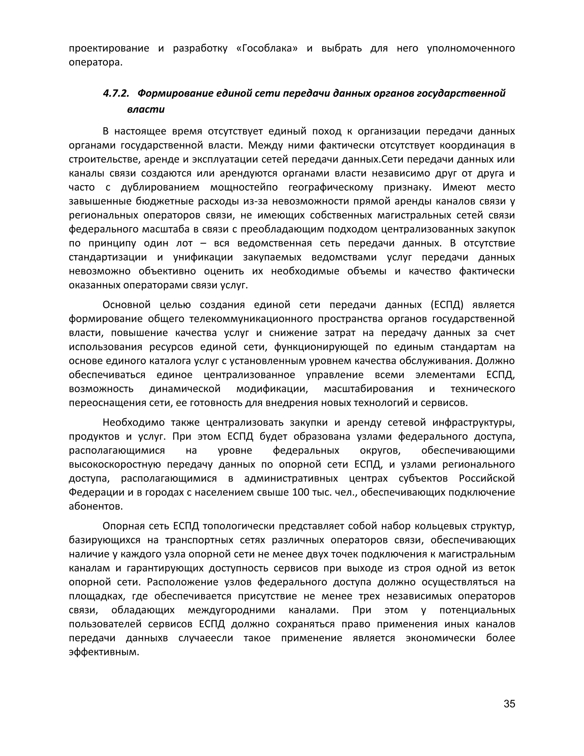 проектирование и разработку «Гособлака» и выбрать для него уполномоченного
оператора.
4.7.2. Формирование единой сети передачи данных органов государственной
власти
В настоящее время отсутствует единый поход к организации передачи данных
органами государственной власти. Между ними фактически отсутствует координация в
строительстве, аренде и эксплуатации сетей передачи данных.Сети передачи данных или
каналы связи создаются или арендуются органами власти независимо друг от друга и
часто с дублированием мощностейпо географическому признаку. Имеют место
завышенные бюджетные расходы из-за невозможности прямой аренды каналов связи у
региональных операторов связи, не имеющих собственных магистральных сетей связи
федерального масштаба в связи с преобладающим подходом централизованных закупок
по принципу один лот – вся ведомственная сеть передачи данных. В отсутствие
стандартизации и унификации закупаемых ведомствами услуг передачи данных
невозможно объективно оценить их необходимые объемы и качество фактически
оказанных операторами связи услуг.
Основной целью создания единой сети передачи данных (ЕСПД) является
формирование общего телекоммуникационного пространства органов государственной
власти, повышение качества услуг и снижение затрат на передачу данных за счет
использования ресурсов единой сети, функционирующей по единым стандартам на
основе единого каталога услуг с установленным уровнем качества обслуживания. Должно
обеспечиваться единое централизованное управление всеми элементами ЕСПД,
возможность динамической модификации, масштабирования и технического
переоснащения сети, ее готовность для внедрения новых технологий и сервисов.
Необходимо также централизовать закупки и аренду сетевой инфраструктуры,
продуктов и услуг. При этом ЕСПД будет образована узлами федерального доступа,
располагающимися
на
уровне
федеральных
округов,
обеспечивающими
высокоскоростную передачу данных по опорной сети ЕСПД, и узлами регионального
доступа, располагающимися в административных центрах субъектов Российской
Федерации и в городах с населением свыше 100 тыс. чел., обеспечивающих подключение
абонентов.
Опорная сеть ЕСПД топологически представляет собой набор кольцевых структур,
базирующихся на транспортных сетях различных операторов связи, обеспечивающих
наличие у каждого узла опорной сети не менее двух точек подключения к магистральным
каналам и гарантирующих доступность сервисов при выходе из строя одной из веток
опорной сети. Расположение узлов федерального доступа должно осуществляться на
площадках, где обеспечивается присутствие не менее трех независимых операторов
связи, обладающих междугородними каналами. При этом у потенциальных
пользователей сервисов ЕСПД должно сохраняться право применения иных каналов
передачи данныхв случаеесли такое применение является экономически более
эффективным.

35

 