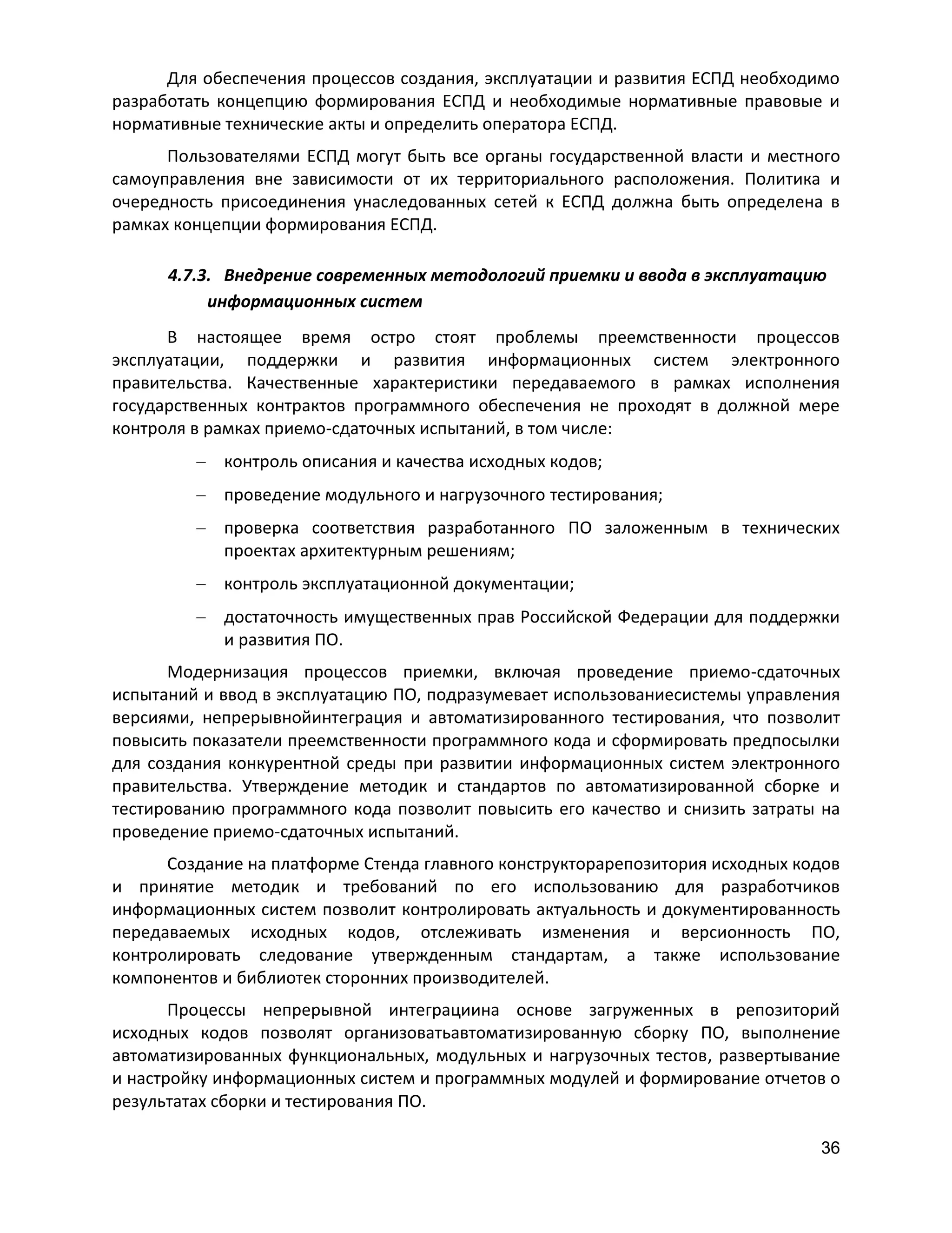 Для обеспечения процессов создания, эксплуатации и развития ЕСПД необходимо
разработать концепцию формирования ЕСПД и необходимые нормативные правовые и
нормативные технические акты и определить оператора ЕСПД.
Пользователями ЕСПД могут быть все органы государственной власти и местного
самоуправления вне зависимости от их территориального расположения. Политика и
очередность присоединения унаследованных сетей к ЕСПД должна быть определена в
рамках концепции формирования ЕСПД.
4.7.3. Внедрение современных методологий приемки и ввода в эксплуатацию
информационных систем
В настоящее время остро стоят проблемы преемственности процессов
эксплуатации, поддержки и развития информационных систем электронного
правительства. Качественные характеристики передаваемого в рамках исполнения
государственных контрактов программного обеспечения не проходят в должной мере
контроля в рамках приемо-сдаточных испытаний, в том числе:
контроль описания и качества исходных кодов;
проведение модульного и нагрузочного тестирования;
проверка соответствия разработанного ПО заложенным в технических
проектах архитектурным решениям;
контроль эксплуатационной документации;
достаточность имущественных прав Российской Федерации для поддержки
и развития ПО.
Модернизация процессов приемки, включая проведение приемо-сдаточных
испытаний и ввод в эксплуатацию ПО, подразумевает использованиесистемы управления
версиями, непрерывнойинтеграция и автоматизированного тестирования, что позволит
повысить показатели преемственности программного кода и сформировать предпосылки
для создания конкурентной среды при развитии информационных систем электронного
правительства. Утверждение методик и стандартов по автоматизированной сборке и
тестированию программного кода позволит повысить его качество и снизить затраты на
проведение приемо-сдаточных испытаний.
Создание на платформе Стенда главного конструкторарепозитория исходных кодов
и принятие методик и требований по его использованию для разработчиков
информационных систем позволит контролировать актуальность и документированность
передаваемых исходных кодов, отслеживать изменения и версионность ПО,
контролировать следование утвержденным стандартам, а также использование
компонентов и библиотек сторонних производителей.
Процессы непрерывной интеграциина основе загруженных в репозиторий
исходных кодов позволят организоватьавтоматизированную сборку ПО, выполнение
автоматизированных функциональных, модульных и нагрузочных тестов, развертывание
и настройку информационных систем и программных модулей и формирование отчетов о
результатах сборки и тестирования ПО.
36

 