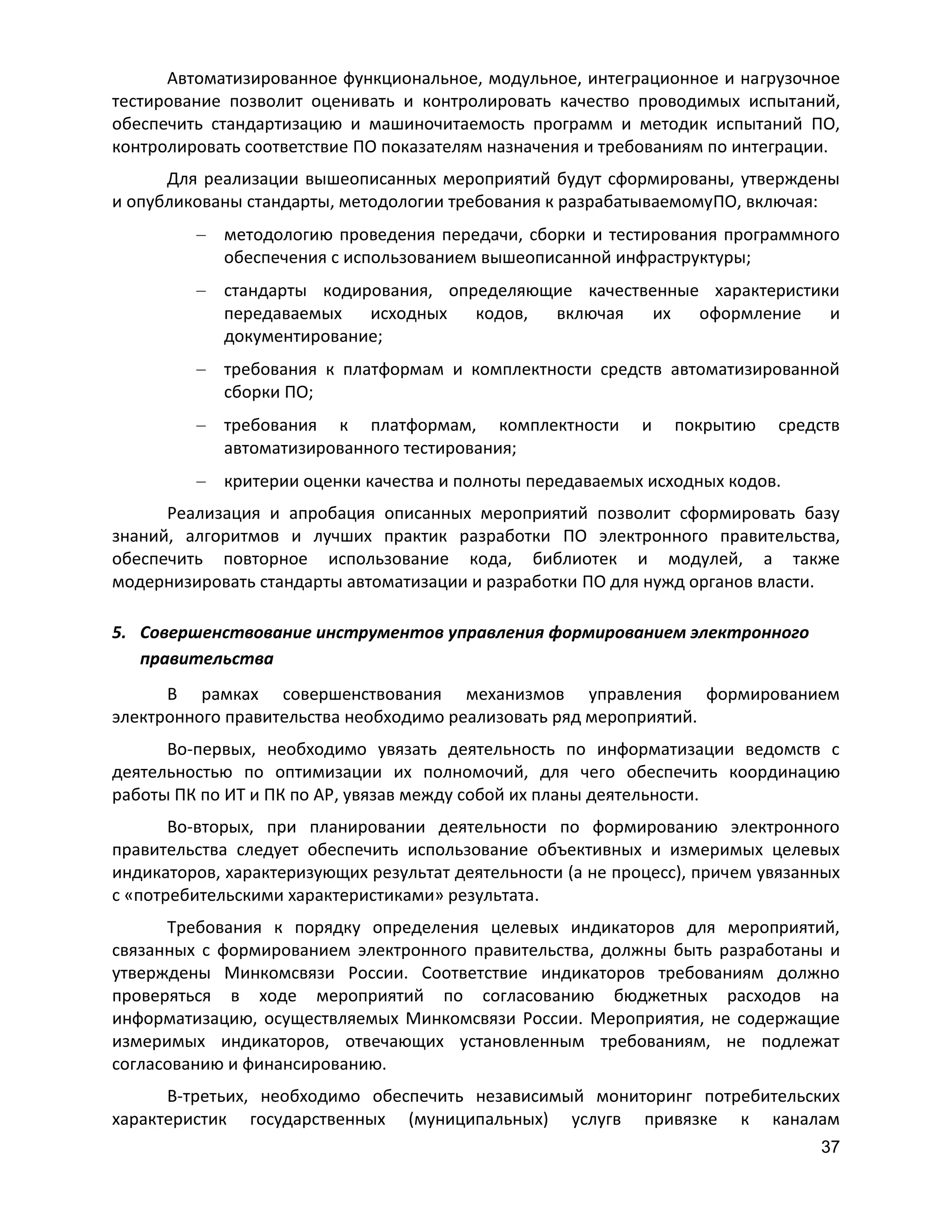 Автоматизированное функциональное, модульное, интеграционное и нагрузочное
тестирование позволит оценивать и контролировать качество проводимых испытаний,
обеспечить стандартизацию и машиночитаемость программ и методик испытаний ПО,
контролировать соответствие ПО показателям назначения и требованиям по интеграции.
Для реализации вышеописанных мероприятий будут сформированы, утверждены
и опубликованы стандарты, методологии требования к разрабатываемомуПО, включая:
методологию проведения передачи, сборки и тестирования программного
обеспечения с использованием вышеописанной инфраструктуры;
стандарты кодирования, определяющие качественные характеристики
передаваемых
исходных
кодов,
включая
их
оформление
и
документирование;
требования к платформам и комплектности средств автоматизированной
сборки ПО;
требования к платформам, комплектности
автоматизированного тестирования;

и

покрытию

средств

критерии оценки качества и полноты передаваемых исходных кодов.
Реализация и апробация описанных мероприятий позволит сформировать базу
знаний, алгоритмов и лучших практик разработки ПО электронного правительства,
обеспечить повторное использование кода, библиотек и модулей, а также
модернизировать стандарты автоматизации и разработки ПО для нужд органов власти.
5. Совершенствование инструментов управления формированием электронного
правительства
В рамках совершенствования механизмов управления формированием
электронного правительства необходимо реализовать ряд мероприятий.
Во-первых, необходимо увязать деятельность по информатизации ведомств с
деятельностью по оптимизации их полномочий, для чего обеспечить координацию
работы ПК по ИТ и ПК по АР, увязав между собой их планы деятельности.
Во-вторых, при планировании деятельности по формированию электронного
правительства следует обеспечить использование объективных и измеримых целевых
индикаторов, характеризующих результат деятельности (а не процесс), причем увязанных
с «потребительскими характеристиками» результата.
Требования к порядку определения целевых индикаторов для мероприятий,
связанных с формированием электронного правительства, должны быть разработаны и
утверждены Минкомсвязи России. Соответствие индикаторов требованиям должно
проверяться в ходе мероприятий по согласованию бюджетных расходов на
информатизацию, осуществляемых Минкомсвязи России. Мероприятия, не содержащие
измеримых индикаторов, отвечающих установленным требованиям, не подлежат
согласованию и финансированию.
В-третьих, необходимо обеспечить независимый мониторинг потребительских
характеристик государственных (муниципальных) услугв привязке к каналам
37

 