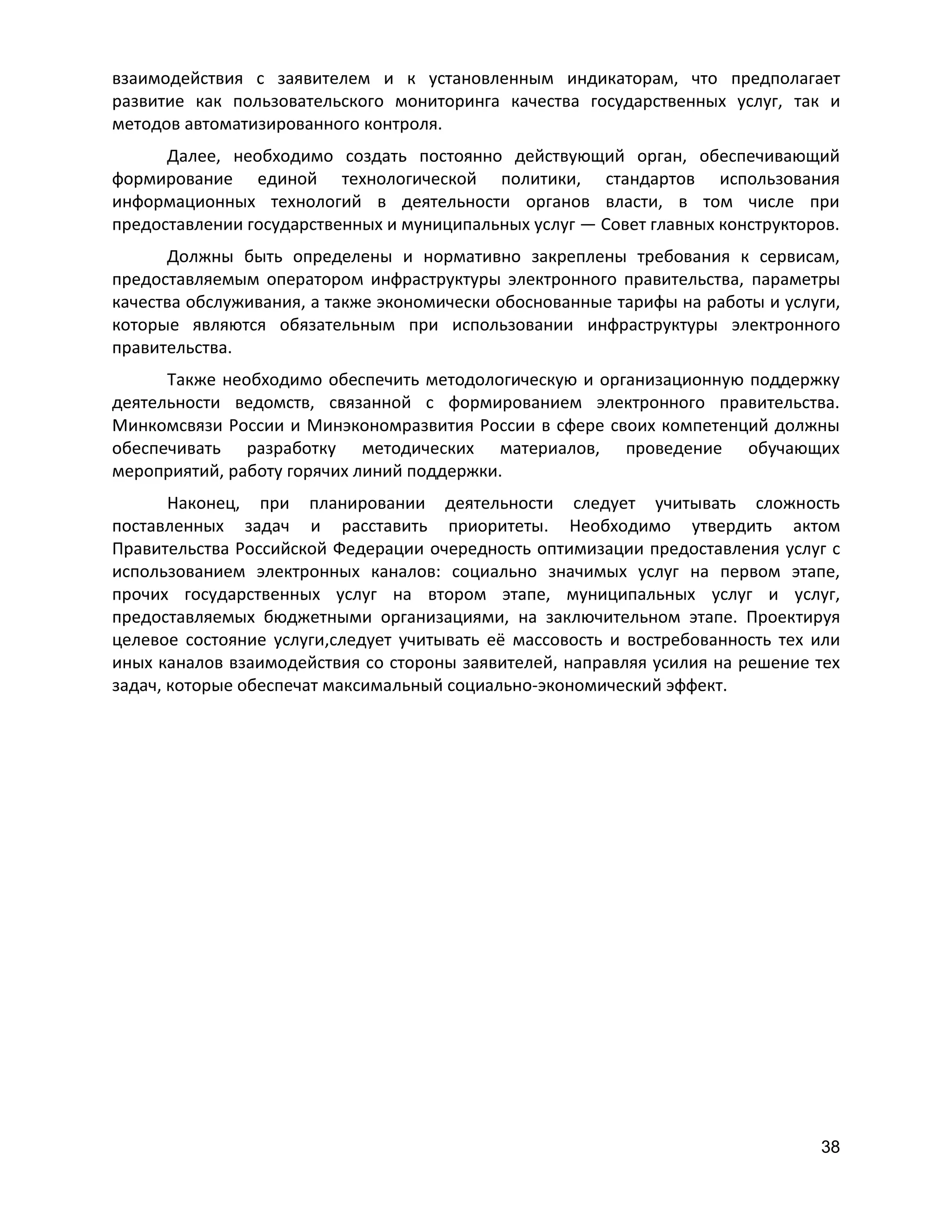 взаимодействия с заявителем и к установленным индикаторам, что предполагает
развитие как пользовательского мониторинга качества государственных услуг, так и
методов автоматизированного контроля.
Далее, необходимо создать постоянно действующий орган, обеспечивающий
формирование единой технологической политики, стандартов использования
информационных технологий в деятельности органов власти, в том числе при
предоставлении государственных и муниципальных услуг — Совет главных конструкторов.
Должны быть определены и нормативно закреплены требования к сервисам,
предоставляемым оператором инфраструктуры электронного правительства, параметры
качества обслуживания, а также экономически обоснованные тарифы на работы и услуги,
которые являются обязательным при использовании инфраструктуры электронного
правительства.
Также необходимо обеспечить методологическую и организационную поддержку
деятельности ведомств, связанной с формированием электронного правительства.
Минкомсвязи России и Минэкономразвития России в сфере своих компетенций должны
обеспечивать разработку методических материалов, проведение обучающих
мероприятий, работу горячих линий поддержки.
Наконец, при планировании деятельности следует учитывать сложность
поставленных задач и расставить приоритеты. Необходимо утвердить актом
Правительства Российской Федерации очередность оптимизации предоставления услуг с
использованием электронных каналов: социально значимых услуг на первом этапе,
прочих государственных услуг на втором этапе, муниципальных услуг и услуг,
предоставляемых бюджетными организациями, на заключительном этапе. Проектируя
целевое состояние услуги,следует учитывать её массовость и востребованность тех или
иных каналов взаимодействия со стороны заявителей, направляя усилия на решение тех
задач, которые обеспечат максимальный социально-экономический эффект.

38

 