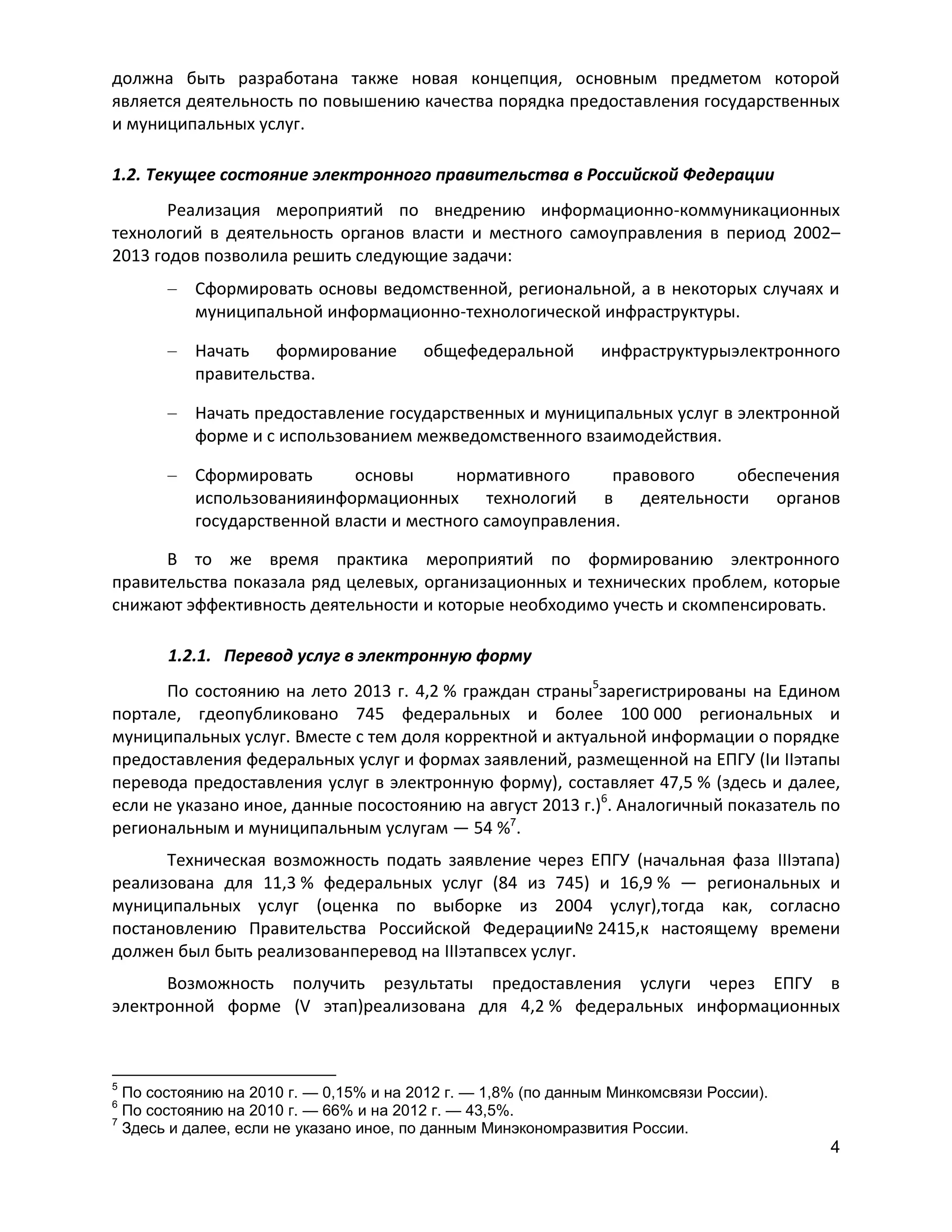 должна быть разработана также новая концепция, основным предметом которой
является деятельность по повышению качества порядка предоставления государственных
и муниципальных услуг.
1.2. Текущее состояние электронного правительства в Российской Федерации
Реализация мероприятий по внедрению информационно-коммуникационных
технологий в деятельность органов власти и местного самоуправления в период 2002–
2013 годов позволила решить следующие задачи:
Сформировать основы ведомственной, региональной, а в некоторых случаях и
муниципальной информационно-технологической инфраструктуры.
Начать формирование
правительства.

общефедеральной

инфраструктурыэлектронного

Начать предоставление государственных и муниципальных услуг в электронной
форме и с использованием межведомственного взаимодействия.
Сформировать
основы
нормативного
правового
обеспечения
использованияинформационных технологий в деятельности органов
государственной власти и местного самоуправления.
В то же время практика мероприятий по формированию электронного
правительства показала ряд целевых, организационных и технических проблем, которые
снижают эффективность деятельности и которые необходимо учесть и скомпенсировать.
1.2.1. Перевод услуг в электронную форму
По состоянию на лето 2013 г. 4,2 % граждан страны5зарегистрированы на Едином
портале, гдеопубликовано 745 федеральных и более 100 000 региональных и
муниципальных услуг. Вместе с тем доля корректной и актуальной информации о порядке
предоставления федеральных услуг и формах заявлений, размещенной на ЕПГУ (Iи IIэтапы
перевода предоставления услуг в электронную форму), составляет 47,5 % (здесь и далее,
если не указано иное, данные посостоянию на август 2013 г.)6. Аналогичный показатель по
региональным и муниципальным услугам — 54 %7.
Техническая возможность подать заявление через ЕПГУ (начальная фаза IIIэтапа)
реализована для 11,3 % федеральных услуг (84 из 745) и 16,9 % — региональных и
муниципальных услуг (оценка по выборке из 2004 услуг),тогда как, согласно
постановлению Правительства Российской Федерации№ 2415,к настоящему времени
должен был быть реализованперевод на IIIэтапвсех услуг.
Возможность получить результаты предоставления услуги через ЕПГУ в
электронной форме (V этап)реализована для 4,2 % федеральных информационных

5

По состоянию на 2010 г. — 0,15% и на 2012 г. — 1,8% (по данным Минкомсвязи России).
По состоянию на 2010 г. — 66% и на 2012 г. — 43,5%.
7
Здесь и далее, если не указано иное, по данным Минэкономразвития России.
6

4

 