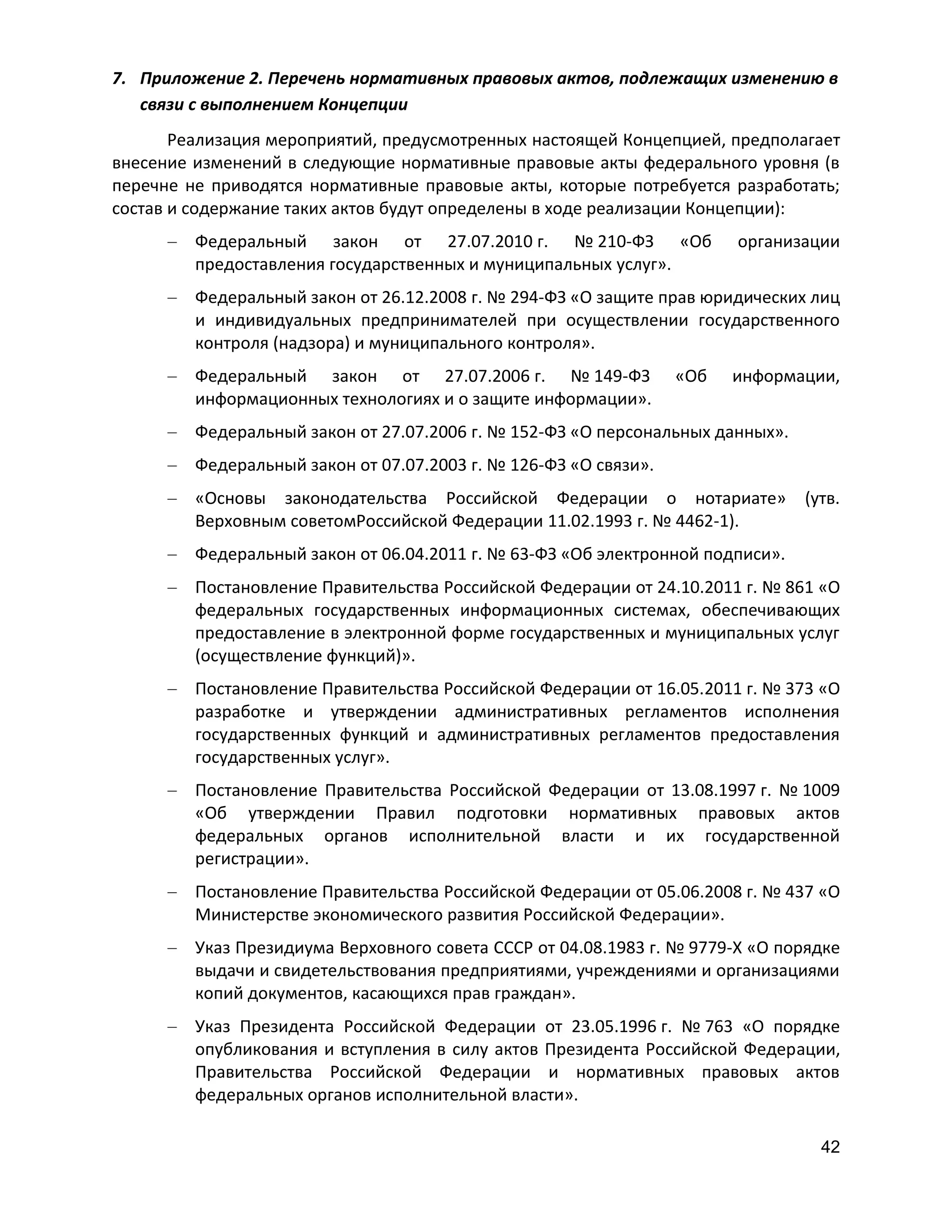 7. Приложение 2. Перечень нормативных правовых актов, подлежащих изменению в
связи с выполнением Концепции
Реализация мероприятий, предусмотренных настоящей Концепцией, предполагает
внесение изменений в следующие нормативные правовые акты федерального уровня (в
перечне не приводятся нормативные правовые акты, которые потребуется разработать;
состав и содержание таких актов будут определены в ходе реализации Концепции):
Федеральный закон от 27.07.2010 г. № 210-ФЗ «Об
предоставления государственных и муниципальных услуг».

организации

Федеральный закон от 26.12.2008 г. № 294-ФЗ «О защите прав юридических лиц
и индивидуальных предпринимателей при осуществлении государственного
контроля (надзора) и муниципального контроля».
Федеральный закон от 27.07.2006 г. № 149-ФЗ
информационных технологиях и о защите информации».

«Об

информации,

Федеральный закон от 27.07.2006 г. № 152-ФЗ «О персональных данных».
Федеральный закон от 07.07.2003 г. № 126-ФЗ «О связи».
«Основы законодательства Российской Федерации о нотариате»
Верховным советомРоссийской Федерации 11.02.1993 г. № 4462-1).

(утв.

Федеральный закон от 06.04.2011 г. № 63-ФЗ «Об электронной подписи».
Постановление Правительства Российской Федерации от 24.10.2011 г. № 861 «О
федеральных государственных информационных системах, обеспечивающих
предоставление в электронной форме государственных и муниципальных услуг
(осуществление функций)».
Постановление Правительства Российской Федерации от 16.05.2011 г. № 373 «О
разработке и утверждении административных регламентов исполнения
государственных функций и административных регламентов предоставления
государственных услуг».
Постановление Правительства Российской Федерации от 13.08.1997 г. № 1009
«Об утверждении Правил подготовки нормативных правовых актов
федеральных органов исполнительной власти и их государственной
регистрации».
Постановление Правительства Российской Федерации от 05.06.2008 г. № 437 «О
Министерстве экономического развития Российской Федерации».
Указ Президиума Верховного совета СССР от 04.08.1983 г. № 9779-X «О порядке
выдачи и свидетельствования предприятиями, учреждениями и организациями
копий документов, касающихся прав граждан».
Указ Президента Российской Федерации от 23.05.1996 г. № 763 «О порядке
опубликования и вступления в силу актов Президента Российской Федерации,
Правительства Российской Федерации и нормативных правовых актов
федеральных органов исполнительной власти».
42

 