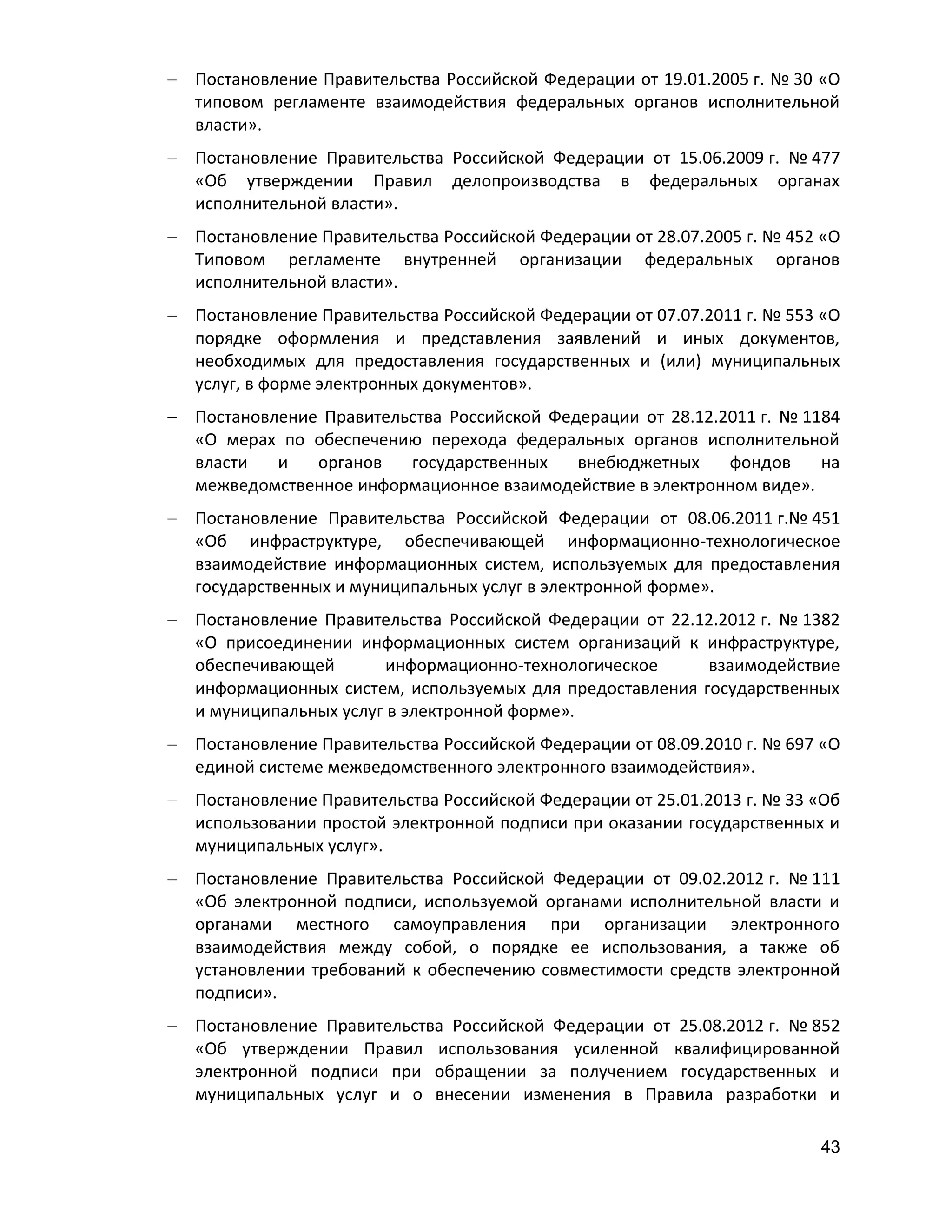 Постановление Правительства Российской Федерации от 19.01.2005 г. № 30 «О
типовом регламенте взаимодействия федеральных органов исполнительной
власти».
Постановление Правительства Российской Федерации от 15.06.2009 г. № 477
«Об утверждении Правил делопроизводства в федеральных органах
исполнительной власти».
Постановление Правительства Российской Федерации от 28.07.2005 г. № 452 «О
Типовом регламенте внутренней организации федеральных органов
исполнительной власти».
Постановление Правительства Российской Федерации от 07.07.2011 г. № 553 «О
порядке оформления и представления заявлений и иных документов,
необходимых для предоставления государственных и (или) муниципальных
услуг, в форме электронных документов».
Постановление Правительства Российской Федерации от 28.12.2011 г. № 1184
«О мерах по обеспечению перехода федеральных органов исполнительной
власти
и
органов
государственных
внебюджетных
фондов
на
межведомственное информационное взаимодействие в электронном виде».
Постановление Правительства Российской Федерации от 08.06.2011 г.№ 451
«Об инфраструктуре, обеспечивающей информационно-технологическое
взаимодействие информационных систем, используемых для предоставления
государственных и муниципальных услуг в электронной форме».
Постановление Правительства Российской Федерации от 22.12.2012 г. № 1382
«О присоединении информационных систем организаций к инфраструктуре,
обеспечивающей
информационно-технологическое
взаимодействие
информационных систем, используемых для предоставления государственных
и муниципальных услуг в электронной форме».
Постановление Правительства Российской Федерации от 08.09.2010 г. № 697 «О
единой системе межведомственного электронного взаимодействия».
Постановление Правительства Российской Федерации от 25.01.2013 г. № 33 «Об
использовании простой электронной подписи при оказании государственных и
муниципальных услуг».
Постановление Правительства Российской Федерации от 09.02.2012 г. № 111
«Об электронной подписи, используемой органами исполнительной власти и
органами местного самоуправления при организации электронного
взаимодействия между собой, о порядке ее использования, а также об
установлении требований к обеспечению совместимости средств электронной
подписи».
Постановление Правительства Российской Федерации от 25.08.2012 г. № 852
«Об утверждении Правил использования усиленной квалифицированной
электронной подписи при обращении за получением государственных и
муниципальных услуг и о внесении изменения в Правила разработки и
43

 