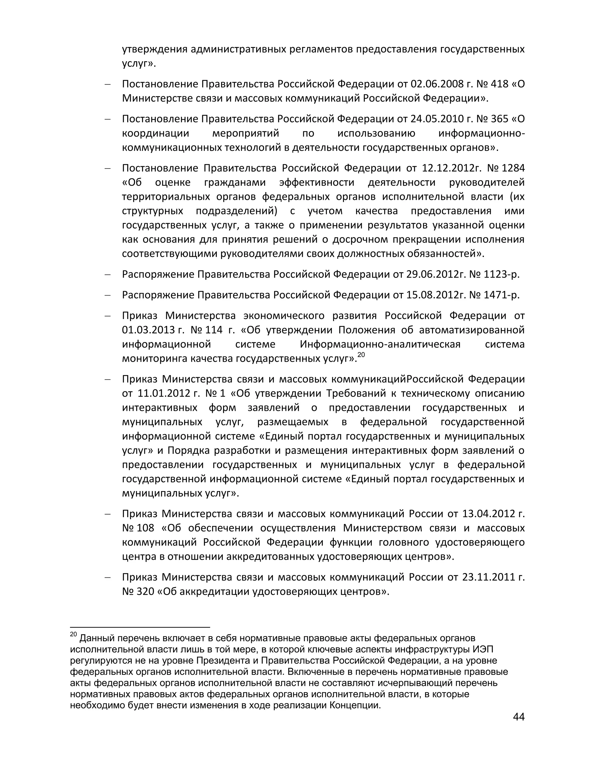 утверждения административных регламентов предоставления государственных
услуг».
Постановление Правительства Российской Федерации от 02.06.2008 г. № 418 «О
Министерстве связи и массовых коммуникаций Российской Федерации».
Постановление Правительства Российской Федерации от 24.05.2010 г. № 365 «О
координации
мероприятий
по
использованию
информационнокоммуникационных технологий в деятельности государственных органов».
Постановление Правительства Российской Федерации от 12.12.2012г. № 1284
«Об оценке гражданами эффективности деятельности руководителей
территориальных органов федеральных органов исполнительной власти (их
структурных подразделений) с учетом качества предоставления ими
государственных услуг, а также о применении результатов указанной оценки
как основания для принятия решений о досрочном прекращении исполнения
соответствующими руководителями своих должностных обязанностей».
Распоряжение Правительства Российской Федерации от 29.06.2012г. № 1123-р.
Распоряжение Правительства Российской Федерации от 15.08.2012г. № 1471-р.
Приказ Министерства экономического развития Российской Федерации от
01.03.2013 г. № 114 г. «Об утверждении Положения об автоматизированной
информационной
системе
Информационно-аналитическая
система
20
мониторинга качества государственных услуг».
Приказ Министерства связи и массовых коммуникацийРоссийской Федерации
от 11.01.2012 г. № 1 «Об утверждении Требований к техническому описанию
интерактивных форм заявлений о предоставлении государственных и
муниципальных услуг, размещаемых в федеральной государственной
информационной системе «Единый портал государственных и муниципальных
услуг» и Порядка разработки и размещения интерактивных форм заявлений о
предоставлении государственных и муниципальных услуг в федеральной
государственной информационной системе «Единый портал государственных и
муниципальных услуг».
Приказ Министерства связи и массовых коммуникаций России от 13.04.2012 г.
№ 108 «Об обеспечении осуществления Министерством связи и массовых
коммуникаций Российской Федерации функции головного удостоверяющего
центра в отношении аккредитованных удостоверяющих центров».
Приказ Министерства связи и массовых коммуникаций России от 23.11.2011 г.
№ 320 «Об аккредитации удостоверяющих центров».

20

Данный перечень включает в себя нормативные правовые акты федеральных органов
исполнительной власти лишь в той мере, в которой ключевые аспекты инфраструктуры ИЭП
регулируются не на уровне Президента и Правительства Российской Федерации, а на уровне
федеральных органов исполнительной власти. Включенные в перечень нормативные правовые
акты федеральных органов исполнительной власти не составляют исчерпывающий перечень
нормативных правовых актов федеральных органов исполнительной власти, в которые
необходимо будет внести изменения в ходе реализации Концепции.

44

 