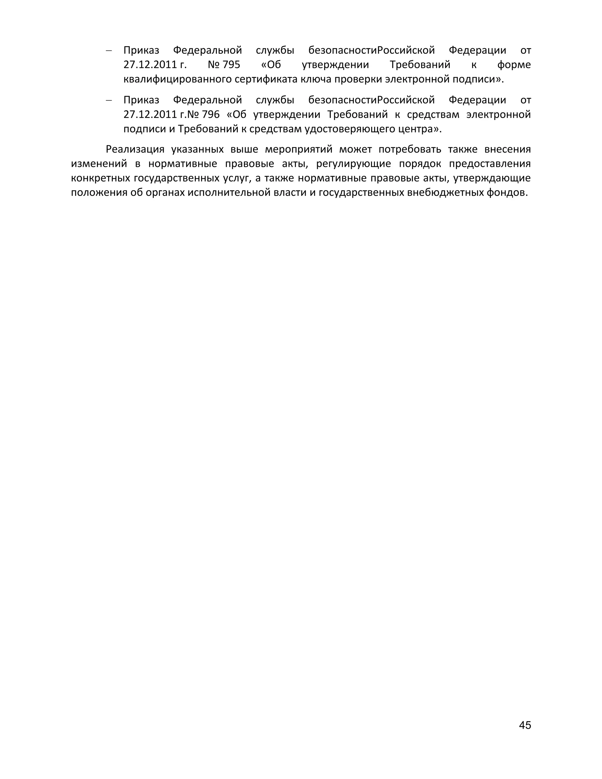 Приказ Федеральной службы безопасностиРоссийской Федерации от
27.12.2011 г.
№ 795
«Об
утверждении
Требований
к
форме
квалифицированного сертификата ключа проверки электронной подписи».
Приказ Федеральной службы безопасностиРоссийской Федерации от
27.12.2011 г.№ 796 «Об утверждении Требований к средствам электронной
подписи и Требований к средствам удостоверяющего центра».
Реализация указанных выше мероприятий может потребовать также внесения
изменений в нормативные правовые акты, регулирующие порядок предоставления
конкретных государственных услуг, а также нормативные правовые акты, утверждающие
положения об органах исполнительной власти и государственных внебюджетных фондов.

45

 