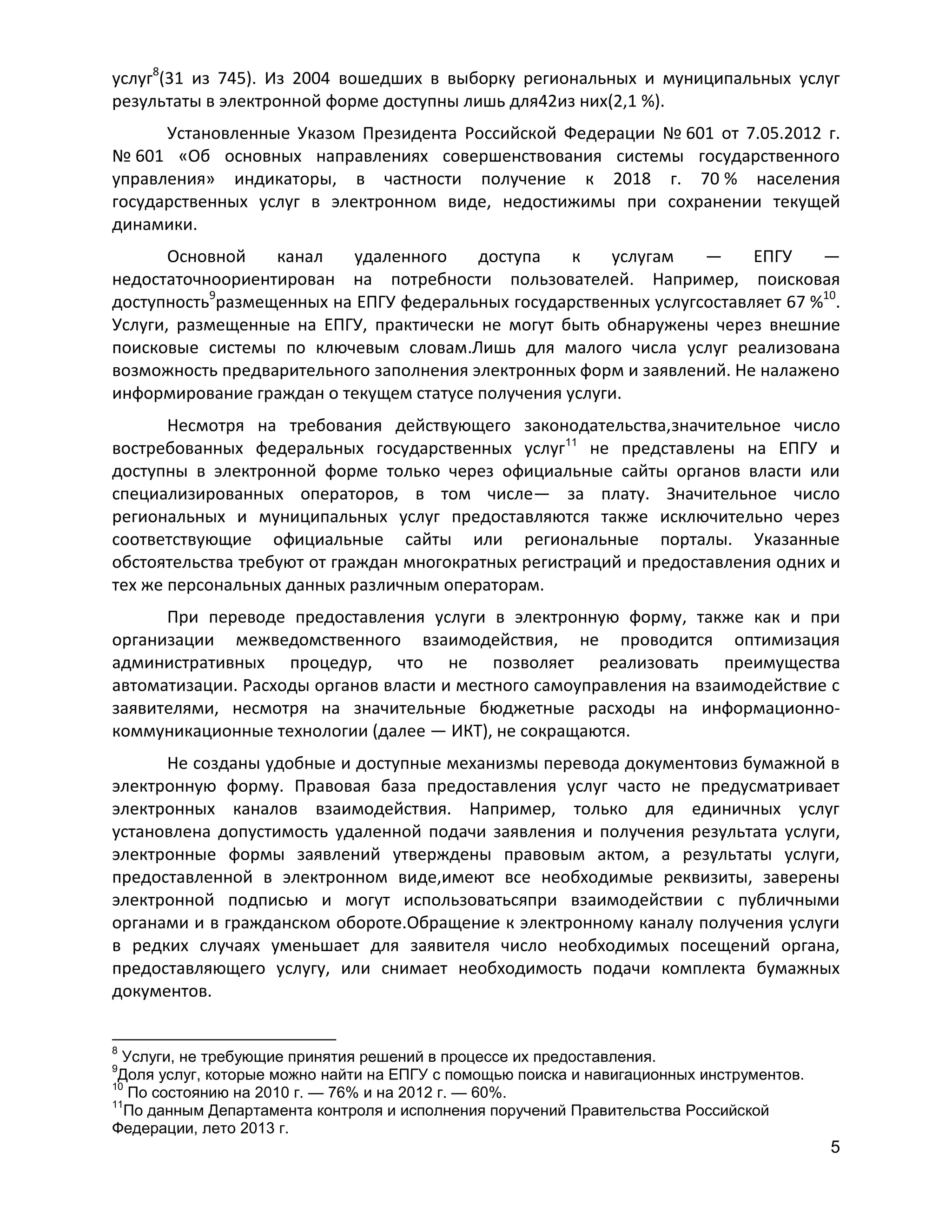 услуг8(31 из 745). Из 2004 вошедших в выборку региональных и муниципальных услуг
результаты в электронной форме доступны лишь для42из них(2,1 %).
Установленные Указом Президента Российской Федерации № 601 от 7.05.2012 г.
№ 601 «Об основных направлениях совершенствования системы государственного
управления» индикаторы, в частности получение к 2018 г. 70 % населения
государственных услуг в электронном виде, недостижимы при сохранении текущей
динамики.
Основной
канал
удаленного
доступа
к
услугам
—
ЕПГУ
—
недостаточноориентирован на потребности пользователей. Например, поисковая
доступность9размещенных на ЕПГУ федеральных государственных услугсоставляет 67 %10.
Услуги, размещенные на ЕПГУ, практически не могут быть обнаружены через внешние
поисковые системы по ключевым словам.Лишь для малого числа услуг реализована
возможность предварительного заполнения электронных форм и заявлений. Не налажено
информирование граждан о текущем статусе получения услуги.
Несмотря на требования действующего законодательства,значительное число
востребованных федеральных государственных услуг11 не представлены на ЕПГУ и
доступны в электронной форме только через официальные сайты органов власти или
специализированных операторов, в том числе— за плату. Значительное число
региональных и муниципальных услуг предоставляются также исключительно через
соответствующие официальные сайты или региональные порталы. Указанные
обстоятельства требуют от граждан многократных регистраций и предоставления одних и
тех же персональных данных различным операторам.
При переводе предоставления услуги в электронную форму, также как и при
организации межведомственного взаимодействия, не проводится оптимизация
административных процедур, что не позволяет реализовать преимущества
автоматизации. Расходы органов власти и местного самоуправления на взаимодействие с
заявителями, несмотря на значительные бюджетные расходы на информационнокоммуникационные технологии (далее — ИКТ), не сокращаются.
Не созданы удобные и доступные механизмы перевода документовиз бумажной в
электронную форму. Правовая база предоставления услуг часто не предусматривает
электронных каналов взаимодействия. Например, только для единичных услуг
установлена допустимость удаленной подачи заявления и получения результата услуги,
электронные формы заявлений утверждены правовым актом, а результаты услуги,
предоставленной в электронном виде,имеют все необходимые реквизиты, заверены
электронной подписью и могут использоватьсяпри взаимодействии с публичными
органами и в гражданском обороте.Обращение к электронному каналу получения услуги
в редких случаях уменьшает для заявителя число необходимых посещений органа,
предоставляющего услугу, или снимает необходимость подачи комплекта бумажных
документов.
8

Услуги, не требующие принятия решений в процессе их предоставления.
Доля услуг, которые можно найти на ЕПГУ с помощью поиска и навигационных инструментов.
10
По состоянию на 2010 г. — 76% и на 2012 г. — 60%.
11
По данным Департамента контроля и исполнения поручений Правительства Российской
Федерации, лето 2013 г.
9

5

 