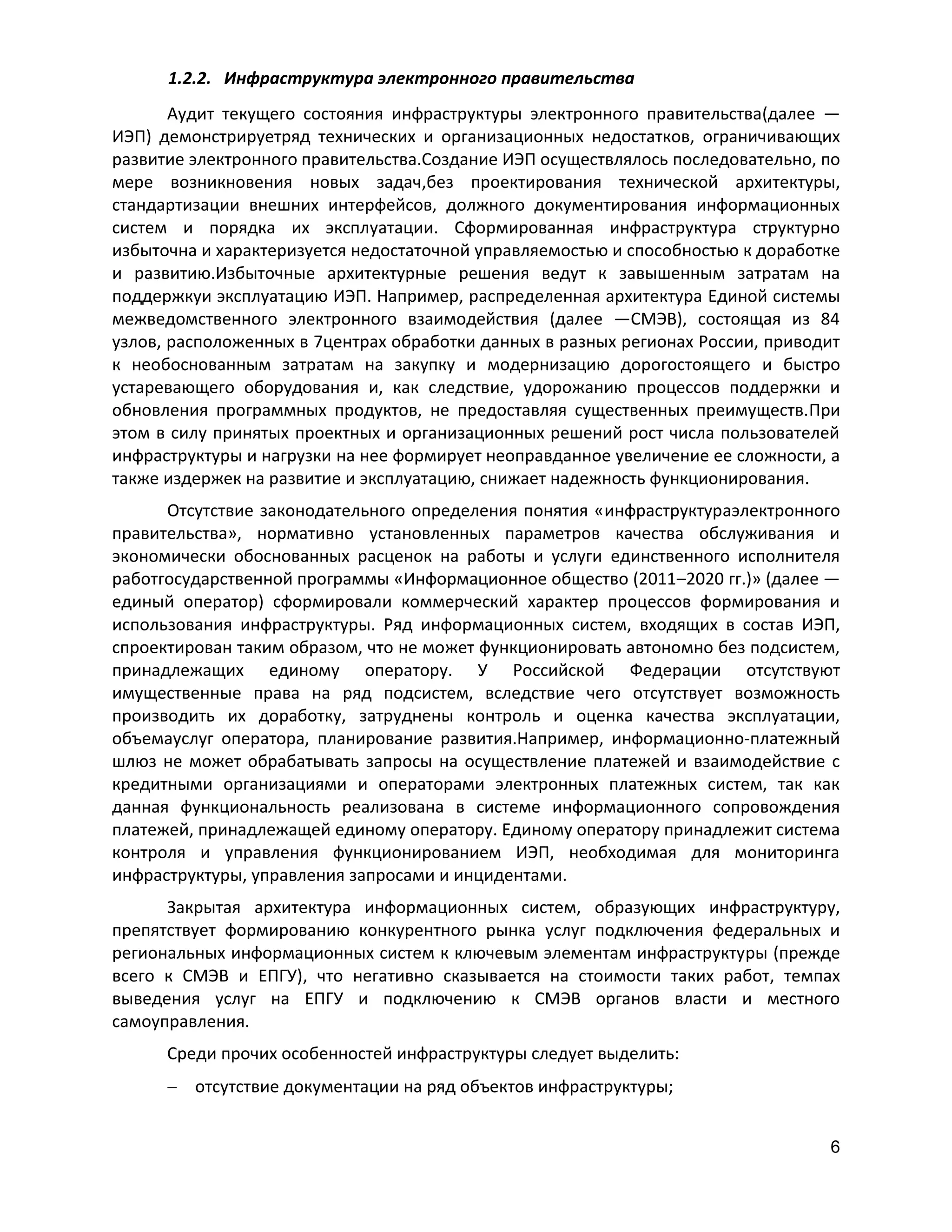 1.2.2. Инфраструктура электронного правительства
Аудит текущего состояния инфраструктуры электронного правительства(далее —
ИЭП) демонстрируетряд технических и организационных недостатков, ограничивающих
развитие электронного правительства.Создание ИЭП осуществлялось последовательно, по
мере возникновения новых задач,без проектирования технической архитектуры,
стандартизации внешних интерфейсов, должного документирования информационных
систем и порядка их эксплуатации. Сформированная инфраструктура структурно
избыточна и характеризуется недостаточной управляемостью и способностью к доработке
и развитию.Избыточные архитектурные решения ведут к завышенным затратам на
поддержкуи эксплуатацию ИЭП. Например, распределенная архитектура Единой системы
межведомственного электронного взаимодействия (далее —СМЭВ), состоящая из 84
узлов, расположенных в 7центрах обработки данных в разных регионах России, приводит
к необоснованным затратам на закупку и модернизацию дорогостоящего и быстро
устаревающего оборудования и, как следствие, удорожанию процессов поддержки и
обновления программных продуктов, не предоставляя существенных преимуществ.При
этом в силу принятых проектных и организационных решений рост числа пользователей
инфраструктуры и нагрузки на нее формирует неоправданное увеличение ее сложности, а
также издержек на развитие и эксплуатацию, снижает надежность функционирования.
Отсутствие законодательного определения понятия «инфраструктураэлектронного
правительства», нормативно установленных параметров качества обслуживания и
экономически обоснованных расценок на работы и услуги единственного исполнителя
работгосударственной программы «Информационное общество (2011–2020 гг.)» (далее —
единый оператор) сформировали коммерческий характер процессов формирования и
использования инфраструктуры. Ряд информационных систем, входящих в состав ИЭП,
спроектирован таким образом, что не может функционировать автономно без подсистем,
принадлежащих единому оператору. У Российской Федерации отсутствуют
имущественные права на ряд подсистем, вследствие чего отсутствует возможность
производить их доработку, затруднены контроль и оценка качества эксплуатации,
объемауслуг оператора, планирование развития.Например, информационно-платежный
шлюз не может обрабатывать запросы на осуществление платежей и взаимодействие с
кредитными организациями и операторами электронных платежных систем, так как
данная функциональность реализована в системе информационного сопровождения
платежей, принадлежащей единому оператору. Единому оператору принадлежит система
контроля и управления функционированием ИЭП, необходимая для мониторинга
инфраструктуры, управления запросами и инцидентами.
Закрытая архитектура информационных систем, образующих инфраструктуру,
препятствует формированию конкурентного рынка услуг подключения федеральных и
региональных информационных систем к ключевым элементам инфраструктуры (прежде
всего к СМЭВ и ЕПГУ), что негативно сказывается на стоимости таких работ, темпах
выведения услуг на ЕПГУ и подключению к СМЭВ органов власти и местного
самоуправления.
Среди прочих особенностей инфраструктуры следует выделить:
отсутствие документации на ряд объектов инфраструктуры;
6

 