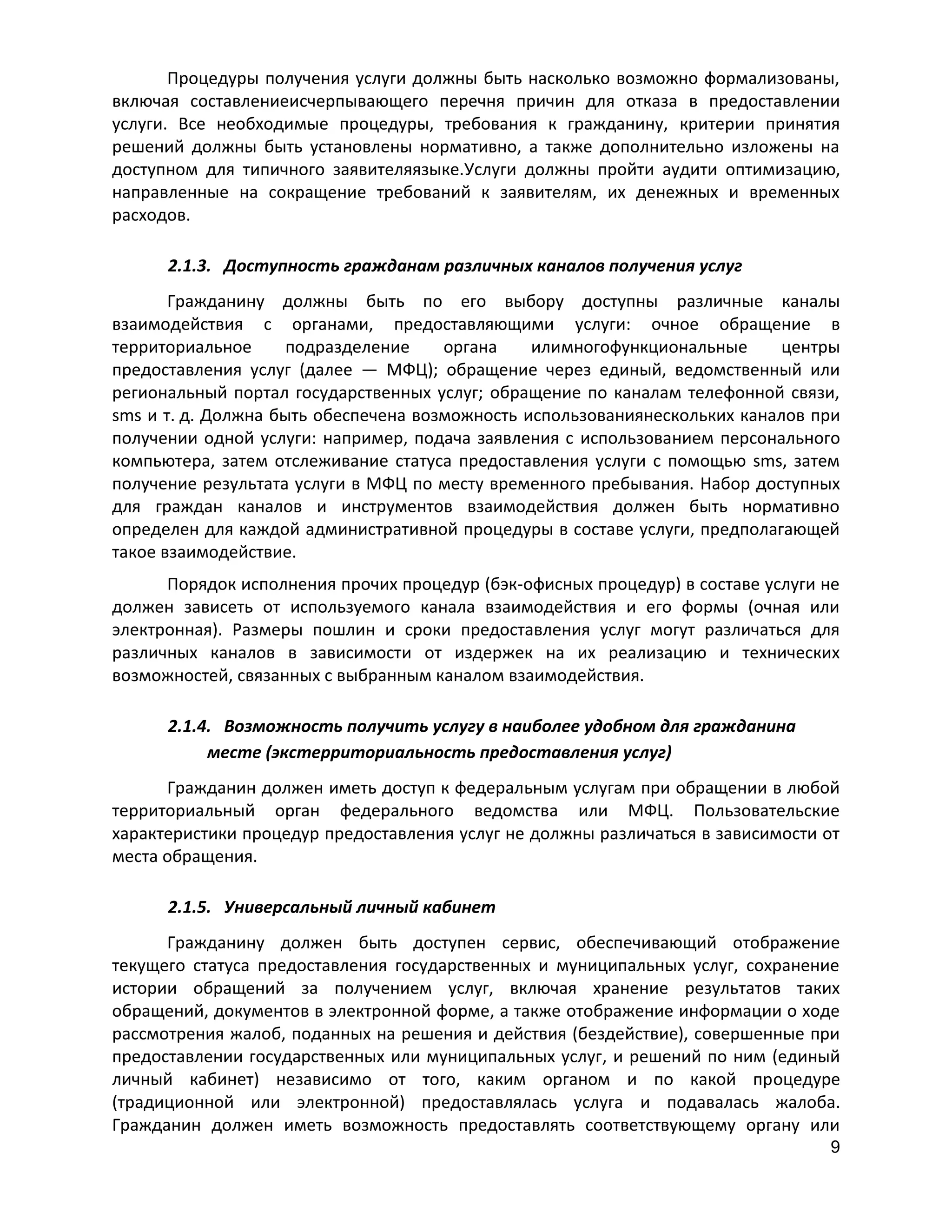 Процедуры получения услуги должны быть насколько возможно формализованы,
включая составлениеисчерпывающего перечня причин для отказа в предоставлении
услуги. Все необходимые процедуры, требования к гражданину, критерии принятия
решений должны быть установлены нормативно, а также дополнительно изложены на
доступном для типичного заявителяязыке.Услуги должны пройти аудити оптимизацию,
направленные на сокращение требований к заявителям, их денежных и временных
расходов.
2.1.3. Доступность гражданам различных каналов получения услуг
Гражданину должны быть по его выбору доступны различные каналы
взаимодействия с органами, предоставляющими услуги: очное обращение в
территориальное
подразделение
органа
илимногофункциональные
центры
предоставления услуг (далее — МФЦ); обращение через единый, ведомственный или
региональный портал государственных услуг; обращение по каналам телефонной связи,
sms и т. д. Должна быть обеспечена возможность использованиянескольких каналов при
получении одной услуги: например, подача заявления с использованием персонального
компьютера, затем отслеживание статуса предоставления услуги с помощью sms, затем
получение результата услуги в МФЦ по месту временного пребывания. Набор доступных
для граждан каналов и инструментов взаимодействия должен быть нормативно
определен для каждой административной процедуры в составе услуги, предполагающей
такое взаимодействие.
Порядок исполнения прочих процедур (бэк-офисных процедур) в составе услуги не
должен зависеть от используемого канала взаимодействия и его формы (очная или
электронная). Размеры пошлин и сроки предоставления услуг могут различаться для
различных каналов в зависимости от издержек на их реализацию и технических
возможностей, связанных с выбранным каналом взаимодействия.
2.1.4. Возможность получить услугу в наиболее удобном для гражданина
месте (экстерриториальность предоставления услуг)
Гражданин должен иметь доступ к федеральным услугам при обращении в любой
территориальный орган федерального ведомства или МФЦ. Пользовательские
характеристики процедур предоставления услуг не должны различаться в зависимости от
места обращения.
2.1.5. Универсальный личный кабинет
Гражданину должен быть доступен сервис, обеспечивающий отображение
текущего статуса предоставления государственных и муниципальных услуг, сохранение
истории обращений за получением услуг, включая хранение результатов таких
обращений, документов в электронной форме, а также отображение информации о ходе
рассмотрения жалоб, поданных на решения и действия (бездействие), совершенные при
предоставлении государственных или муниципальных услуг, и решений по ним (единый
личный кабинет) независимо от того, каким органом и по какой процедуре
(традиционной или электронной) предоставлялась услуга и подавалась жалоба.
Гражданин должен иметь возможность предоставлять соответствующему органу или
9

 
