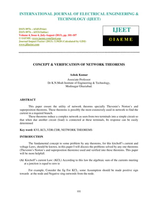 International Journal of Electrical Engineering and Technology (IJEET), ISSN 0976 –
6545(Print), ISSN 0976 – 6553(Online) Volume 4, Issue 4, July-August (2013), © IAEME
101
CONCEPT & VERIFICATION OF NETWORK THEOREMS
Ashok Kumar
Associate Professor
Dr K.N.Modi Institute of Engineering & Technology,
Modinagar Ghaziabad.
ABSTRACT
This paper ensure the utility of network theorms specially Thevenin’s Norton’s and
superposition theorems. These theorems is possibly the most extensively used in network to find the
current in a required branch.
These theorems reduce a complex network as seen from two terminals into a simple circuit so
that when due another circuit (load) is connected at these terminals, Its response can be easily
determined
Key word: KVL.KCL,VDR.CDR, NETWORK THEOREMS
INTRODUCTION
The fundamental concept to some problem by any theorems, for this kirchoff’s current and
voltage Laws, should be known, in this paper I will discuss the problems solved by any one theorems
(Thevenin’s Norton’s and superposition theorems) used and verified into these theorems. This paper
will be more helpfull.
(A) Kirchoff’s current Law: (KCL) According to this law the algebraic sum of the currents meeting
at a junction is equal to zero ie
For example, Consider the fig For KCL, some Assumption should be made positive sign
towards at the node and Negative sing outwords from the node.
INTERNATIONAL JOURNAL OF ELECTRICAL ENGINEERING &
TECHNOLOGY (IJEET)
ISSN 0976 – 6545(Print)
ISSN 0976 – 6553(Online)
Volume 4, Issue 4, July-August (2013), pp. 101-107
© IAEME: www.iaeme.com/ijeet.asp
Journal Impact Factor (2013): 5.5028 (Calculated by GISI)
www.jifactor.com
IJEET
© I A E M E
 