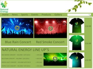 Home News Sports Events Products Gallery
Blue Rain Concert Red Smoke Concert
£10.99
£10.99
£10.99
NATURAL ENERGY LINE UP’S
RED SMOKE CONCERT – HELSINKI 4/07/2013 + ON SALE
BLUE RAIN CONCERT – HELSINKI 5/07/2013 + ON SALE
GREEN LIGHT CONCERT – HELSINKI 6/07/2013 + ON SALE
PURPLE SUN CONCERT – HELSINKI 7/07/2013 + ON SALE
 