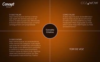O QUE FALAR
Aqui vamos buscar termos e temas que
sejam de domínio exclusivo da marca. A
ideia é partir dos diferenciais e buscar
estes territórios que a marca consegue
falar com propriedade.
TOM DE VOZ
COMO FALAR
A ideia aqui é buscar as tendências e
formas mais atuais de se comunicar. É
melhor ser mais polêmico ou mais
moderado? Mais engraçado ou mais
sério? Levar mais informação ou mais
entretenimento?
O QUE EVITAR
Aqui vamos buscar as características mais
comuns da categoria, tudo aquilo que pode
ser considerado commodity e não ajuda a
nos diferenciar e, portanto, a construir o
nosso posicionamento. Como o nome do
tópico já diz, algumas vezes será inevitável
passar por eles, mas quanto mais
evitarmos, melhor.
Conceito
Criativo
 
