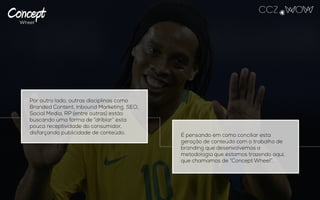 Por outro lado, outras disciplinas como
Branded Content, Inbound Marketing, SEO,
Social Media, RP (entre outras) estão
buscando uma forma de “driblar” esta pouca
receptividade do consumidor, disfarçando
publicidade de conteúdo. É pensando em como conciliar esta geração
de conteúdo com o trabalho de branding que
desenvolvemos a metodologia que estamos
trazendo aqui, que chamamos de “Concept
Wheel”.
 