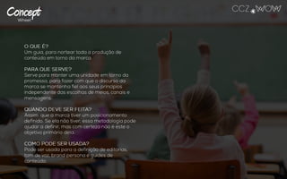 O QUE É?
Um guia, para nortear toda a produção de conteúdo
em torno da marca.
PARA QUE SERVE?
Serve para manter uma unidade em torno da
promessa, para fazer com que o discurso da marca
se mantenha fiel aos seus princípios independente
das escolhas de meios, canais e mensagens.
QUANDO DEVE SER FEITA?
Assim que a marca tiver um posicionamento
definido. Se ela não tiver, essa metodologia pode
ajudar a definir, mas com certeza não é este o
objetivo primário dela.
COMO PODE SER USADA?
Pode ser usada para a definição de editorias, tom
de voz, brand persona e guides de conteúdo.
 