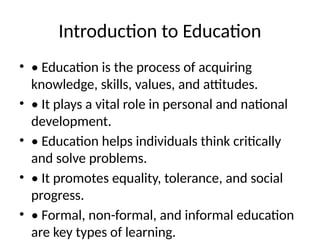 Introduction to Education
• • Education is the process of acquiring
knowledge, skills, values, and attitudes.
• • It plays a vital role in personal and national
development.
• • Education helps individuals think critically
and solve problems.
• • It promotes equality, tolerance, and social
progress.
• • Formal, non-formal, and informal education
are key types of learning.
 