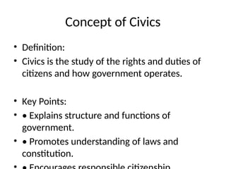 Concept of Civics
• Definition:
• Civics is the study of the rights and duties of
citizens and how government operates.
• Key Points:
• • Explains structure and functions of
government.
• • Promotes understanding of laws and
constitution.
 