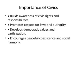 Importance of Civics
• • Builds awareness of civic rights and
responsibilities.
• • Promotes respect for laws and authority.
• • Develops democratic values and
participation.
• • Encourages peaceful coexistence and social
harmony.
 