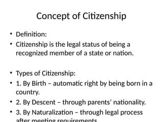 Concept of Citizenship
• Definition:
• Citizenship is the legal status of being a
recognized member of a state or nation.
• Types of Citizenship:
• 1. By Birth – automatic right by being born in a
country.
• 2. By Descent – through parents’ nationality.
• 3. By Naturalization – through legal process
 