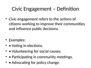 Civic Engagement – Definition
• Civic engagement refers to the actions of
citizens working to improve their communities
and influence public decisions.
• Examples:
• • Voting in elections.
• • Volunteering for social causes.
• • Participating in community meetings.
• • Advocating for policy change.
 