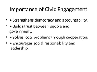 Importance of Civic Engagement
• • Strengthens democracy and accountability.
• • Builds trust between people and
government.
• • Solves local problems through cooperation.
• • Encourages social responsibility and
leadership.
 