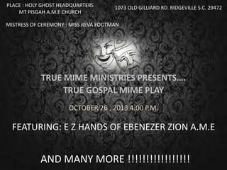 TRUE MIME MINISTRIES PRESENTS….
TRUE GOSPAL MIME PLAY
OCTOBER 26 , 2013 4:00 P.M.
PLACE : HOLY GHOST HEADQUARTERS
MT PISGAH A.M.E CHURCH
1073 OLD GILLIARD RD. RIDGEVILLE S.C. 29472
MISTRESS OF CEREMONY : MISS REVA FOOTMAN
FEATURING: E Z HANDS OF EBENEZER ZION A.M.E
AND MANY MORE !!!!!!!!!!!!!!!!!
 