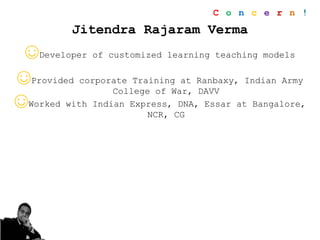 Jitendra Rajaram Verma
☺Developer of customized learning teaching models
☺Provided corporate Training at Ranbaxy, Indian Army
College of War, DAVV
☺Worked with Indian Express, DNA, Essar at Bangalore,
NCR, CG
C o n c e r n !
 