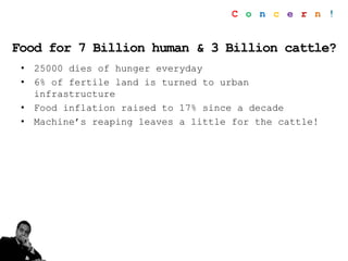 Food for 7 Billion human & 3 Billion cattle?
• 25000 dies of hunger everyday
• 6% of fertile land is turned to urban
infrastructure
• Food inflation raised to 17% since a decade
• Machine’s reaping leaves a little for the cattle!
C o n c e r n !
 