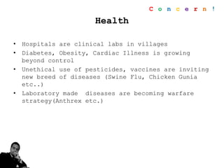 Health
• Hospitals are clinical labs in villages
• Diabetes, Obesity, Cardiac Illness is growing
beyond control
• Unethical use of pesticides, vaccines are inviting
new breed of diseases (Swine Flu, Chicken Gunia
etc..)
• Laboratory made diseases are becoming warfare
strategy(Anthrex etc.)
C o n c e r n !
 