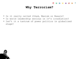 Why Terrorism?
• Is it really called Jihad, Maoism or Naxals?
• Is world leadership serious in it’s irradiation?
• Isn’t it a tantrum of power politics in globalized
stage?
C o n c e r n !
 
