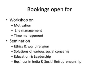 Bookings open for
• Workshop on
– Motivation
– Life management
– Time management
• Seminar on
– Ethics & world religion
– Solutions of various social concerns
– Education & Leadership
– Business in India & Social Entrepreneurship
 