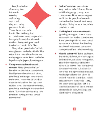 National Institute on Aging

AgePage
Concerned About
Constipation?

Questions to Ask
Some doctors suggest asking these
questions to decide if you are constipated:
F	 Do you often have fewer than three

bowel movements a week?
F	 Do you usually have a difficult time

passing stools?
F	 Are stools often lumpy or hard?
F	 Do you have a feeling of being

Nearly everyone becomes constipated
at one time or another. Older people
are more likely than younger people to
become constipated, but most of the
time it’s not serious.
Constipation is a symptom, not a
disease. You may be constipated if you
are having fewer bowel movements than
usual, it takes a long time to pass stools,
and the stools are hard.
Some people worry too much about
having a bowel movement every day.
There is no right number of daily or
weekly bowel movements. Being regular
is different for each
person. For some,
it can mean bowel
movements twice
a day. For others,
having movements
three times a week
is normal.

blocked or of not having fully
emptied your bowels?
Did you answer “yes” to one or more
of these questions? If so, you may have
a constipation problem. Otherwise, you
probably don’t.

What Causes Constipation?
Doctors do not always know what
causes constipation. It may be a poor
diet, not getting enough exercise, or
using laxatives too often. Reasons for
constipation include:
F	 Diet. You may become constipated

if you don’t eat enough high-fiber
foods like vegetables, fruits, and
whole grains. Also, eating a lot of
high-fat meats, dairy products and
eggs, or rich desserts and sugary
sweets may cause constipation.
2

People who live
alone may lose
interest in
cooking
and eating.
As a result,
they start using
prepared foods.
These foods tend to be
low in fiber and may lead
to constipation. Also, people who
have problems with their teeth
tend to choose soft, processed
foods that contain little fiber.
Many older people don’t drink
enough water and other fluids. This
often is the case when they’re not
eating regular meals. Water and other
liquids may help people stay regular.
F	 Using too many laxatives and

enemas. Many people think of
laxatives as a cure for constipation.
But if you use laxatives too often,
your body may forget how to work
on its own. Heavy use of laxatives
can cause diarrhea. For the same
reason, if you use enemas too often,
your body may begin to depend on
them. Too many enemas may stop
you from having normal bowel
movements.

3

F	 Lack of exercise. Inactivity or

long periods in bed due to illness
or following surgery may cause
constipation. Doctors can suggest
medicine for people who stay in
bed and suffer from chronic constipation. Being more active, when
possible, is best.
F	 Holding back bowel movements.

Ignoring an urge to have a bowel
movement can lead to constipation.
Some people prefer to have bowel
movements at home. But holding
in a bowel movement can cause
constipation if the delay is too long.
F	 Medical conditions. Some problems,

like stroke, diabetes, or a blockage in
the intestines, can cause constipation.
These disorders may affect the
muscles or nerves used for normal
bowel movements. A doctor can
test to see if the problem is medical.
Medical problems can often be
treated. Another condition, called
irritable bowel syndrome (IBS),
can cause constipation. IBS is a
common disorder of the intestines
that results in pain, bloating, and
constipation or diarrhea.

4

 