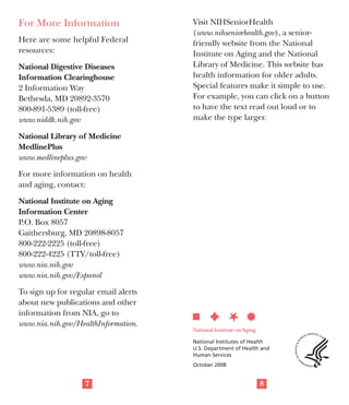 F	 Medications. Some medicines can

lead to constipation. These include
some drugs used to treat depression,
antacids containing aluminum or
calcium, iron supplements, some
allergy medicines (antihistamines),
certain painkillers, some high blood
pressure drugs, including diuretics,
and some drugs used to treat
Parkinson’s disease.

Treatment
If you think you are constipated, talk to
your doctor to rule out a more serious
problem. If tests show no disease or
blockage, and if your doctor approves,
try these changes:
F	 Add fiber to your diet by eating

more fresh fruits and vegetables,
either cooked or raw, and more
whole-grain cereals and breads.
Dried fruits, such as apricots,
prunes, and figs, are high in fiber.
F	 If your diet does not include natural

fiber, you may need to add a small
amount of bran to baked goods,
cereal, and fruit. This may cause
some bloating and gas at first. Make
diet changes slowly to allow your
system to adapt. Look for fiber
products such as psyllium seed in
the grocery store.
5

F	 Be sure to get enough fluids. Without

fluids, constipation can get worse.
Drinking enough water and juice
can help you have regular bowel
movements. You should drink at least
three 12-oz glasses of water each day.
F	 Stay active. This is important for over-

all health too. Do things that keep
you moving and active. For example,
go for walks. Find physical things
that you enjoy doing, and make
them a part of your everyday life.
If these changes don’t work, talk to
your doctor about laxatives. There are
different kinds of laxatives, and each
has its pros and cons. Your doctor can
help you decide which laxatives may be
best for you.

When Should You See
a Doctor?
See your doctor or other health care
professional if:
F	 your bowel habits change
F	 there is blood in your stool
F	 you’re having serious stomach

pains

For More Information	
Here are some helpful Federal
resources:
National Digestive Diseases
Information Clearinghouse
2 Information Way
Bethesda, MD 20892-3570
800-891-5389 (toll-free)
www.niddk.nih.gov

Visit NIHSeniorHealth
(www.nihseniorhealth.gov), a seniorfriendly website from the National
Institute on Aging and the National
Library of Medicine. This website has
health information for older adults.
Special features make it simple to use.
For example, you can click on a button
to have the text read out loud or to
make the type larger.

National Library of Medicine
MedlinePlus
www.medlineplus.gov
For more information on health
and aging, contact:
National Institute on Aging
Information Center
P.O. Box 8057
Gaithersburg, MD 20898-8057
800-222-2225 (toll-free)
800-222-4225 (TTY/toll-free)
www.nia.nih.gov
www.nia.nih.gov/Espanol
To sign up for regular email alerts
about new publications and other
information from NIA, go to
www.nia.nih.gov/HealthInformation.

F	 you lose weight without trying

National Institutes of Health
U.S. Department of Health and
Human Services

F	 fiber and exercise haven’t helped

October 2008

6

7

8

 
