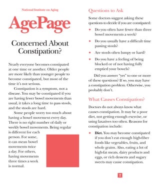 National Institute on Aging

AgePage
Concerned About
Constipation?

Questions to Ask
Some doctors suggest asking these
questions to decide if you are constipated:
F	 Do you often have fewer than three

bowel movements a week?
F	 Do you usually have a difficult time

passing stools?
F	 Are stools often lumpy or hard?
F	 Do you have a feeling of being

Nearly everyone becomes constipated
at one time or another. Older people
are more likely than younger people to
become constipated, but most of the
time it’s not serious.
Constipation is a symptom, not a
disease. You may be constipated if you
are having fewer bowel movements than
usual, it takes a long time to pass stools,
and the stools are hard.
Some people worry too much about
having a bowel movement every day.
There is no right number of daily or
weekly bowel movements. Being regular
is different for each
person. For some,
it can mean bowel
movements twice
a day. For others,
having movements
three times a week
is normal.

blocked or of not having fully
emptied your bowels?
Did you answer “yes” to one or more
of these questions? If so, you may have
a constipation problem. Otherwise, you
probably don’t.

What Causes Constipation?
Doctors do not always know what
causes constipation. It may be a poor
diet, not getting enough exercise, or
using laxatives too often. Reasons for
constipation include:
F	 Diet. You may become constipated

if you don’t eat enough high-fiber
foods like vegetables, fruits, and
whole grains. Also, eating a lot of
high-fat meats, dairy products and
eggs, or rich desserts and sugary
sweets may cause constipation.
2

People who live
alone may lose
interest in
cooking
and eating.
As a result,
they start using
prepared foods.
These foods tend to be
low in fiber and may lead
to constipation. Also, people who
have problems with their teeth
tend to choose soft, processed
foods that contain little fiber.
Many older people don’t drink
enough water and other fluids. This
often is the case when they’re not
eating regular meals. Water and other
liquids may help people stay regular.
F	 Using too many laxatives and

enemas. Many people think of
laxatives as a cure for constipation.
But if you use laxatives too often,
your body may forget how to work
on its own. Heavy use of laxatives
can cause diarrhea. For the same
reason, if you use enemas too often,
your body may begin to depend on
them. Too many enemas may stop
you from having normal bowel
movements.

3

F	 Lack of exercise. Inactivity or

long periods in bed due to illness
or following surgery may cause
constipation. Doctors can suggest
medicine for people who stay in
bed and suffer from chronic constipation. Being more active, when
possible, is best.
F	 Holding back bowel movements.

Ignoring an urge to have a bowel
movement can lead to constipation.
Some people prefer to have bowel
movements at home. But holding
in a bowel movement can cause
constipation if the delay is too long.
F	 Medical conditions. Some problems,

like stroke, diabetes, or a blockage in
the intestines, can cause constipation.
These disorders may affect the
muscles or nerves used for normal
bowel movements. A doctor can
test to see if the problem is medical.
Medical problems can often be
treated. Another condition, called
irritable bowel syndrome (IBS),
can cause constipation. IBS is a
common disorder of the intestines
that results in pain, bloating, and
constipation or diarrhea.

4

 