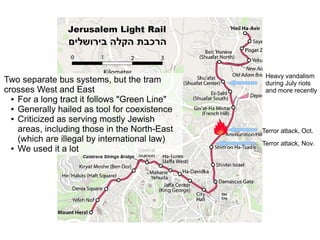 Terror attack, Nov.
Terror attack, Oct.
Two separate bus systems, but the tram
crosses West and East
● For a long tract it follows "Green Line"
● Generally hailed as tool for coexistence
● Criticized as serving mostly Jewish
areas, including those in the North-East
(which are illegal by international law)
● We used it a lot
Heavy vandalism
during July riots
and more recently
 