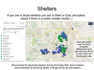 Shelters
(Discovered for practical reasons during the Gaza War, when Hamas
demonstrated its technical ability to target as far as Jerusalem)
User-generated
map, but fairly
complete.
Official and up to
date list (July 2014)
is here, from the
Municipality site
If you are in doubt whether you are in West or East Jerusalem,
check if there is a public shelter nearby ;)
 