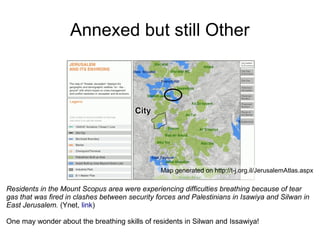 Annexed but still Other
Residents in the Mount Scopus area were experiencing difficulties breathing because of tear
gas that was fired in clashes between security forces and Palestinians in Isawiya and Silwan in
East Jerusalem. (Ynet, link)
One may wonder about the breathing skills of residents in Silwan and Issawiya!
Map generated on http://t-j.org.il/JerusalemAtlas.aspx
 