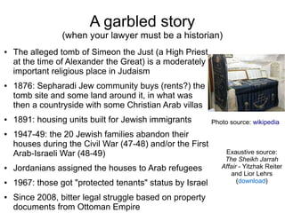 A garbled story
(when your lawyer must be a historian)
● The alleged tomb of Simeon the Just (a High Priest
at the time of Alexander the Great) is a moderately
important religious place in Judaism
● 1876: Sepharadi Jew community buys (rents?) the
tomb site and some land around it, in what was
then a countryside with some Christian Arab villas
● 1891: housing units built for Jewish immigrants
● 1947-49: the 20 Jewish families abandon their
houses during the Civil War (47-48) and/or the First
Arab-Israeli War (48-49)
● Jordanians assigned the houses to Arab refugees
● 1967: those got "protected tenants" status by Israel
● Since 2008, bitter legal struggle based on property
documents from Ottoman Empire
Photo source: wikipedia
Exaustive source:
The Sheikh Jarrah
Affair - Yitzhak Reiter
and Lior Lehrs
(download)
 