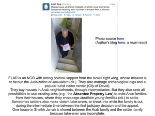 ELAD is an NGO with strong political support from the Israeli right wing, whose mission is
to favour the Judaization of Jerusalem (cit.). They also manage archeological digs and a
popular turist visitor center (City of David).
They buy houses in Arab neighborhoods, through intermediaries. But they also seek all
possibilities to use existing laws (e.g., the Absentee Property Law) to evict Arab families
from their houses, where they encourage idealistic young families (cit.) to settle.
Sometimes settlers also make violent take-overs, or break into while the family is out,
during the intermediate time between the first judiciary decision and the appeal.
One house in Sheikh Jarrah is shared between the Arab family and the settler family
because take-over was incomplete.
Photo source here
(Author's blog here; a must-read)
 