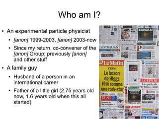Who am I?
● An experimental particle physicist
● [anon] 1999-2003, [anon] 2003-now
● Since my return, co-convener of the
[anon] Group; previously [anon]
and other stuff
● A family guy
● Husband of a person in an
international career
● Father of a little girl (2.75 years old
now, 1.6 years old when this all
started)
 