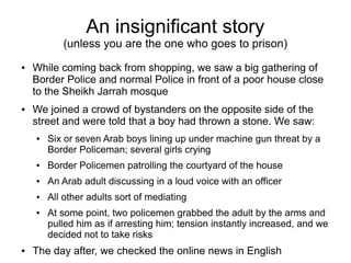 An insignificant story
(unless you are the one who goes to prison)
● While coming back from shopping, we saw a big gathering of
Border Police and normal Police in front of a poor house close
to the Sheikh Jarrah mosque
● We joined a crowd of bystanders on the opposite side of the
street and were told that a boy had thrown a stone. We saw:
● Six or seven Arab boys lining up under machine gun threat by a
Border Policeman; several girls crying
● Border Policemen patrolling the courtyard of the house
● An Arab adult discussing in a loud voice with an officer
● All other adults sort of mediating
● At some point, two policemen grabbed the adult by the arms and
pulled him as if arresting him; tension instantly increased, and we
decided not to take risks
● The day after, we checked the online news in English
 