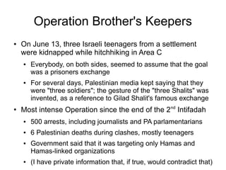 Operation Brother's Keepers
● On June 13, three Israeli teenagers from a settlement
were kidnapped while hitchhiking in Area C
● Everybody, on both sides, seemed to assume that the goal
was a prisoners exchange
● For several days, Palestinian media kept saying that they
were "three soldiers"; the gesture of the "three Shalits" was
invented, as a reference to Gilad Shalit's famous exchange
●
Most intense Operation since the end of the 2nd
Intifadah
● 500 arrests, including journalists and PA parlamentarians
● 6 Palestinian deaths during clashes, mostly teenagers
● Government said that it was targeting only Hamas and
Hamas-linked organizations
● (I have private information that, if true, would contradict that)
 
