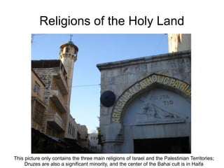 Religions of the Holy Land
This picture only contains the three main religions of Israel and the Palestinian Territories;
Druzes are also a significant minority, and the center of the Bahai cult is in Haifa
 